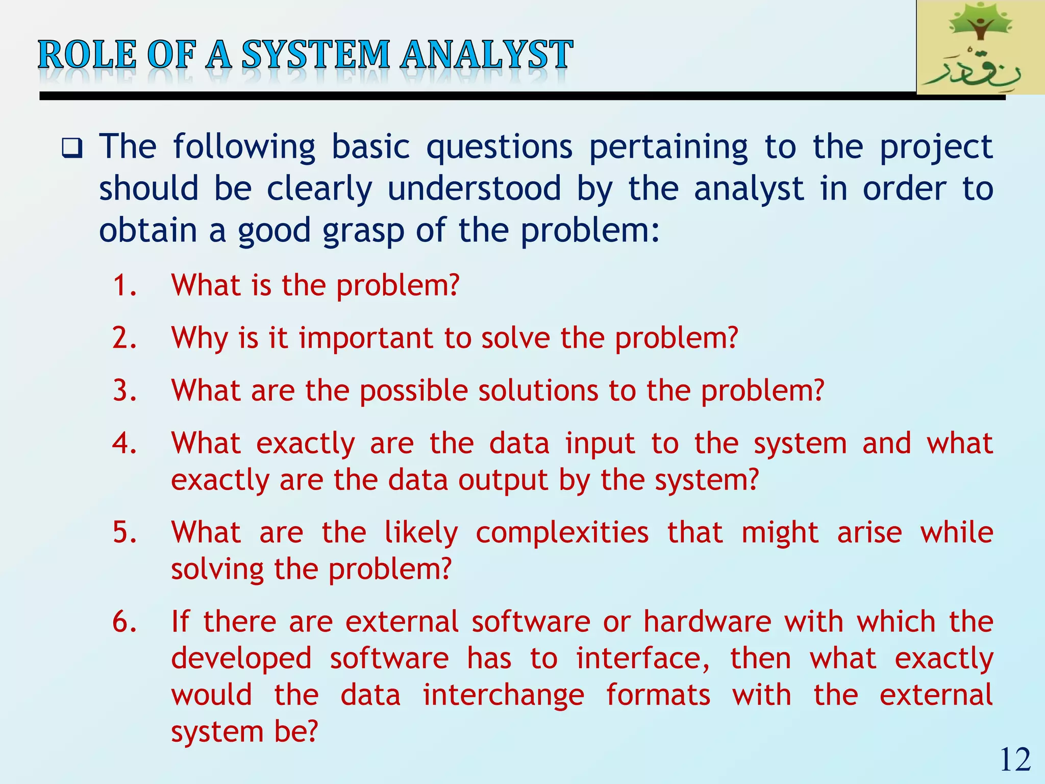 12
 The following basic questions pertaining to the project
should be clearly understood by the analyst in order to
obtain a good grasp of the problem:
1. What is the problem?
2. Why is it important to solve the problem?
3. What are the possible solutions to the problem?
4. What exactly are the data input to the system and what
exactly are the data output by the system?
5. What are the likely complexities that might arise while
solving the problem?
6. If there are external software or hardware with which the
developed software has to interface, then what exactly
would the data interchange formats with the external
system be?
 