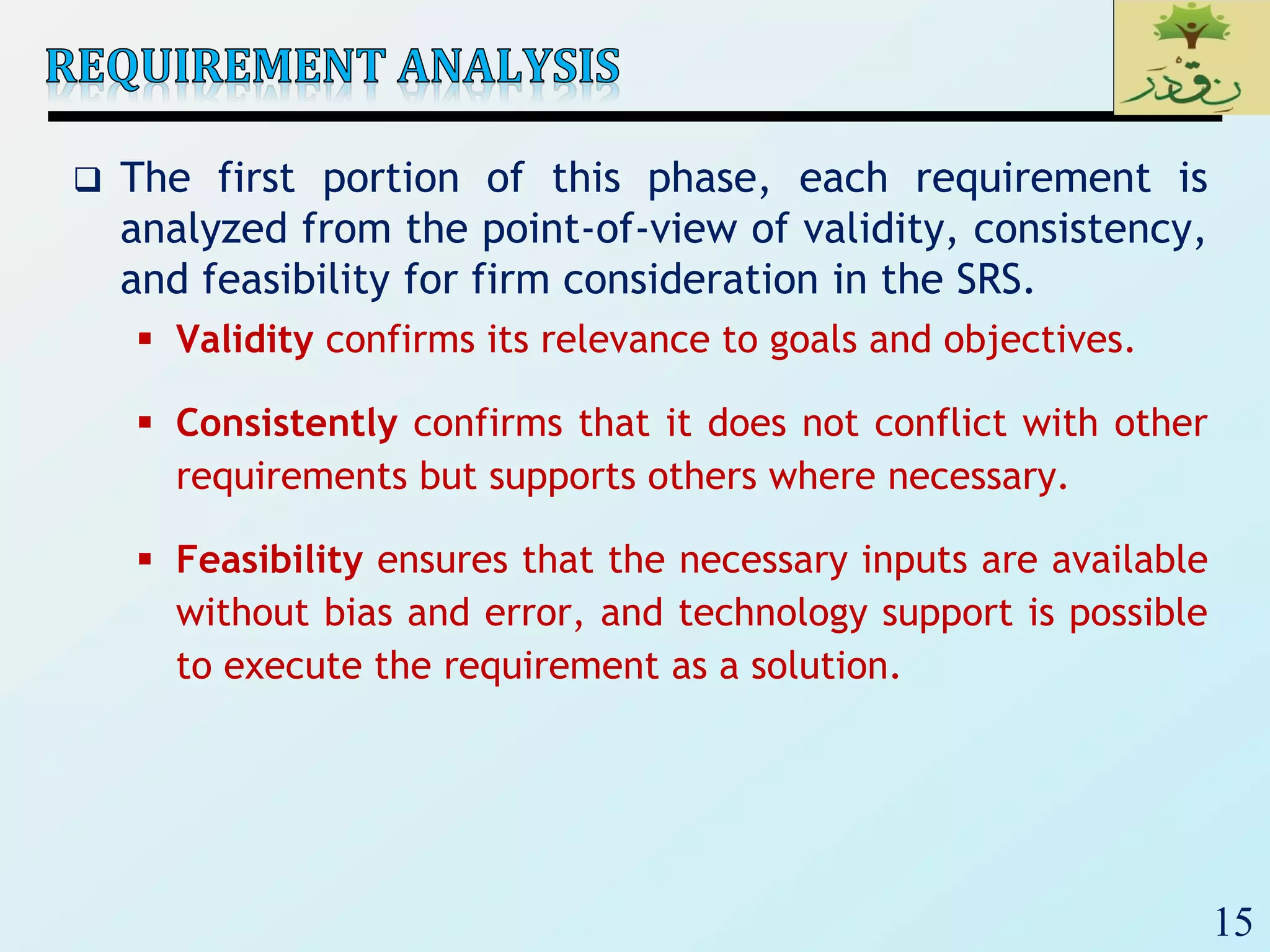 15
 The first portion of this phase, each requirement is
analyzed from the point-of-view of validity, consistency,
and feasibility for firm consideration in the SRS.
 Validity confirms its relevance to goals and objectives.
 Consistently confirms that it does not conflict with other
requirements but supports others where necessary.
 Feasibility ensures that the necessary inputs are available
without bias and error, and technology support is possible
to execute the requirement as a solution.
 