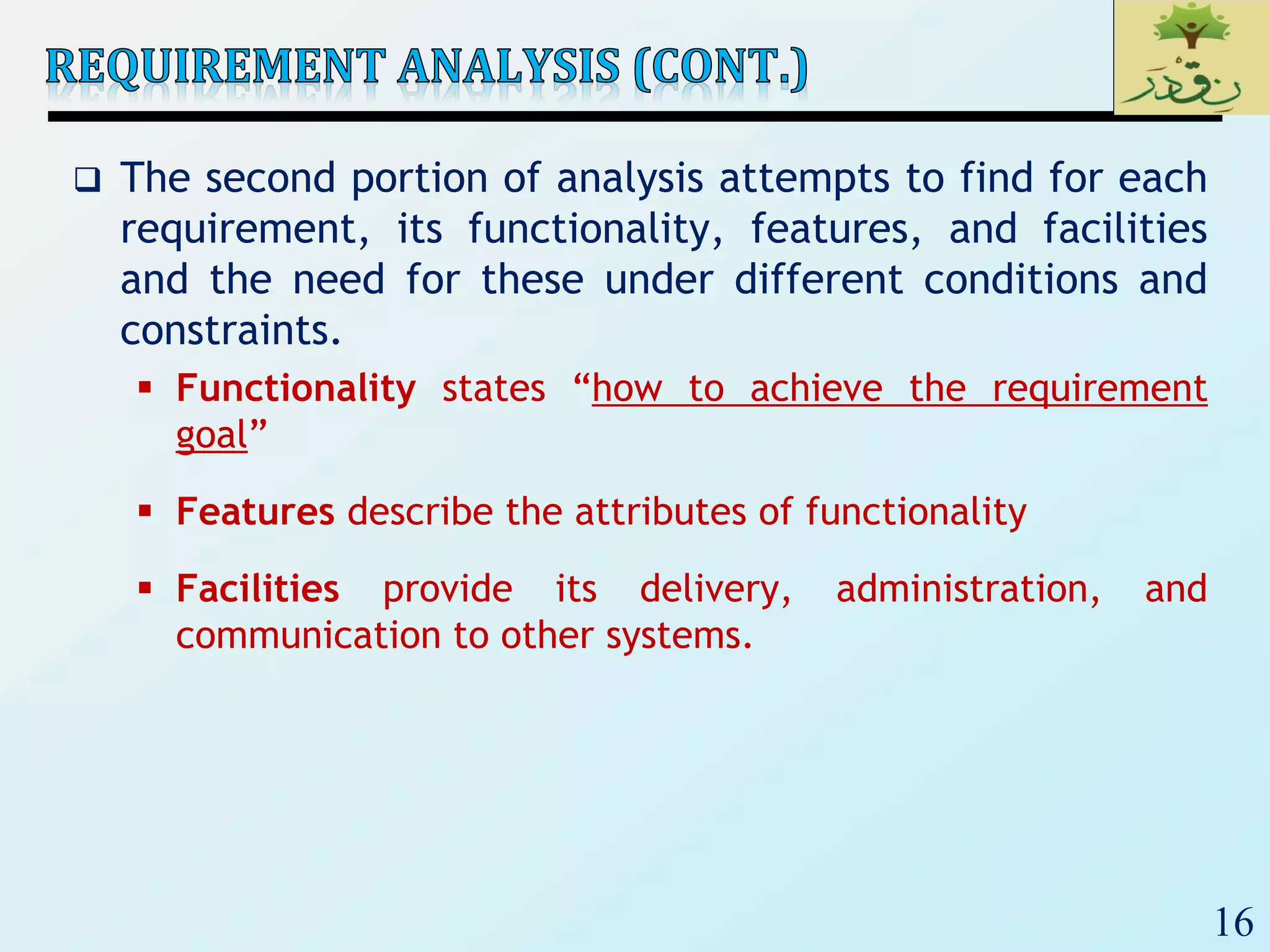 16
 The second portion of analysis attempts to find for each
requirement, its functionality, features, and facilities
and the need for these under different conditions and
constraints.
 Functionality states “how to achieve the requirement
goal”
 Features describe the attributes of functionality
 Facilities provide its delivery, administration, and
communication to other systems.
 