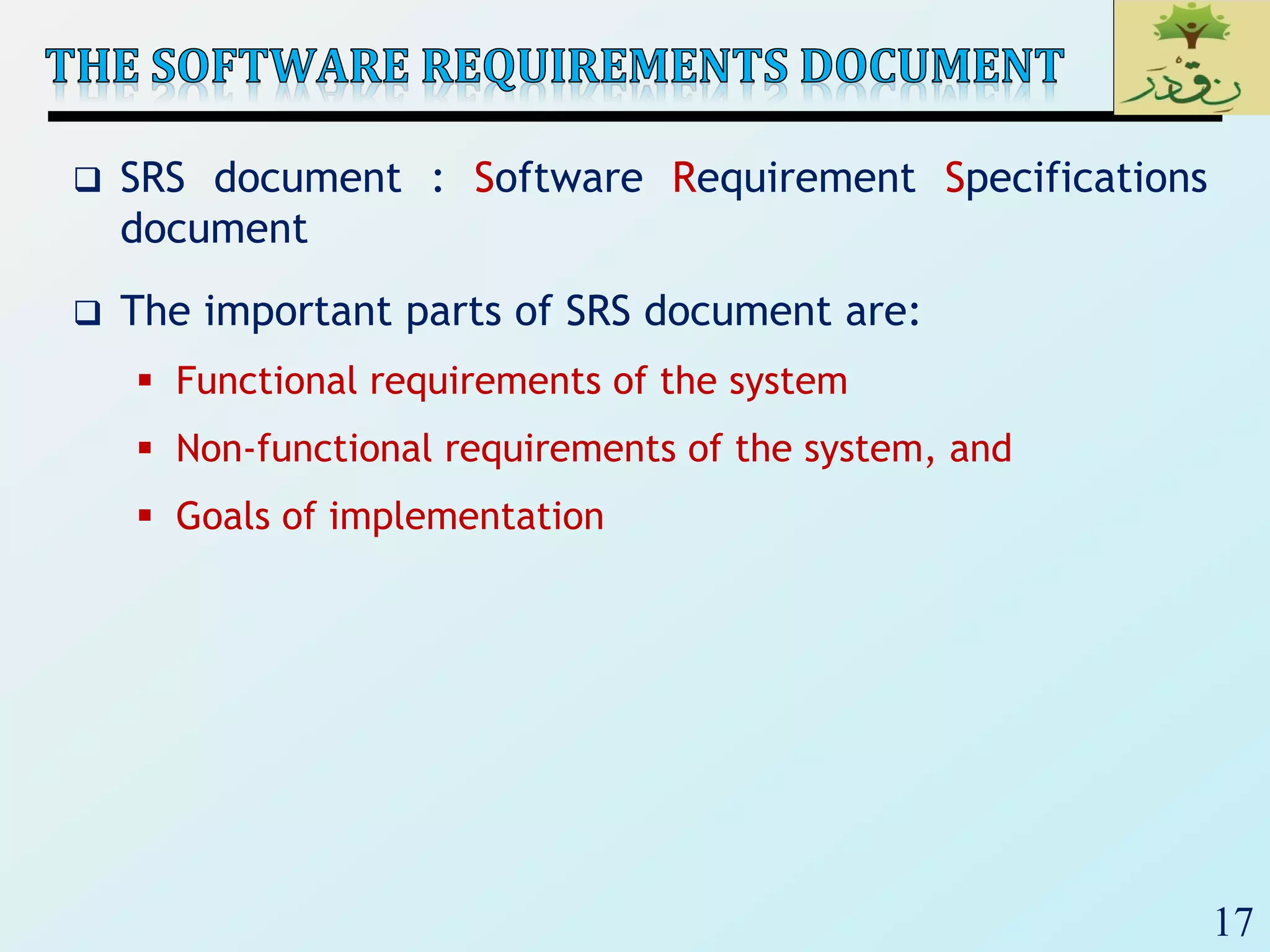 17
 SRS document : Software Requirement Specifications
document
 The important parts of SRS document are:
 Functional requirements of the system
 Non-functional requirements of the system, and
 Goals of implementation
 