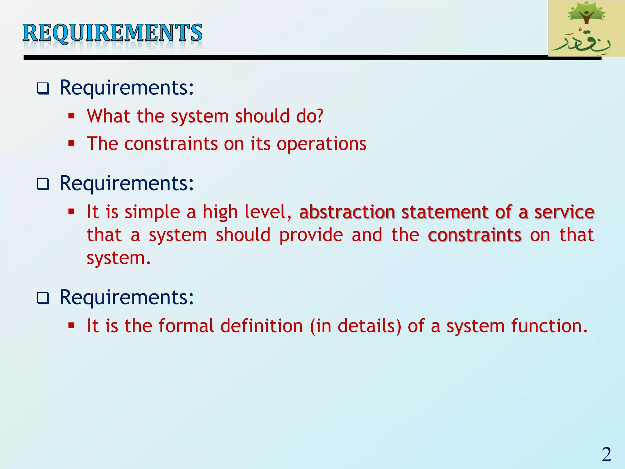 2
 Requirements:
 What the system should do?
 The constraints on its operations
 Requirements:
 It is simple a high level, abstraction statement of a service
that a system should provide and the constraints on that
system.
 Requirements:
 It is the formal definition (in details) of a system function.
 