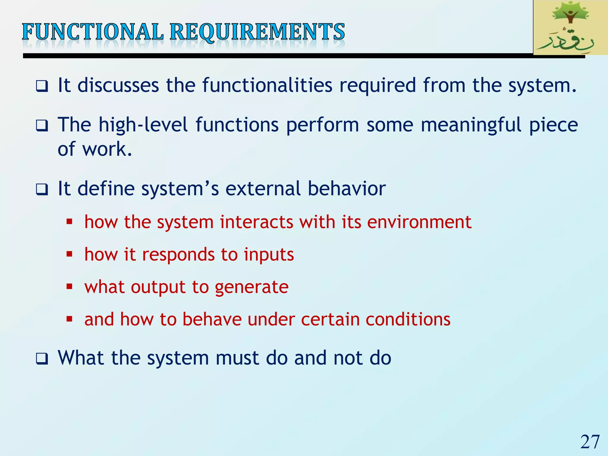 27
 It discusses the functionalities required from the system.
 The high-level functions perform some meaningful piece
of work.
 It define system’s external behavior
 how the system interacts with its environment
 how it responds to inputs
 what output to generate
 and how to behave under certain conditions
 What the system must do and not do
 