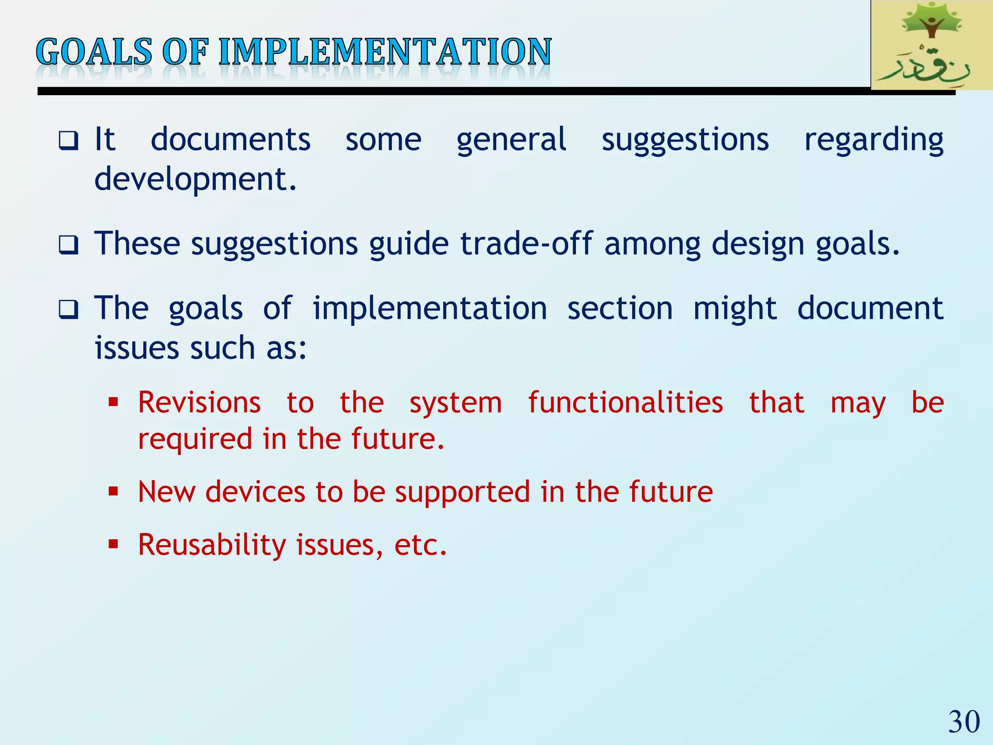 30
 It documents some general suggestions regarding
development.
 These suggestions guide trade-off among design goals.
 The goals of implementation section might document
issues such as:
 Revisions to the system functionalities that may be
required in the future.
 New devices to be supported in the future
 Reusability issues, etc.
 