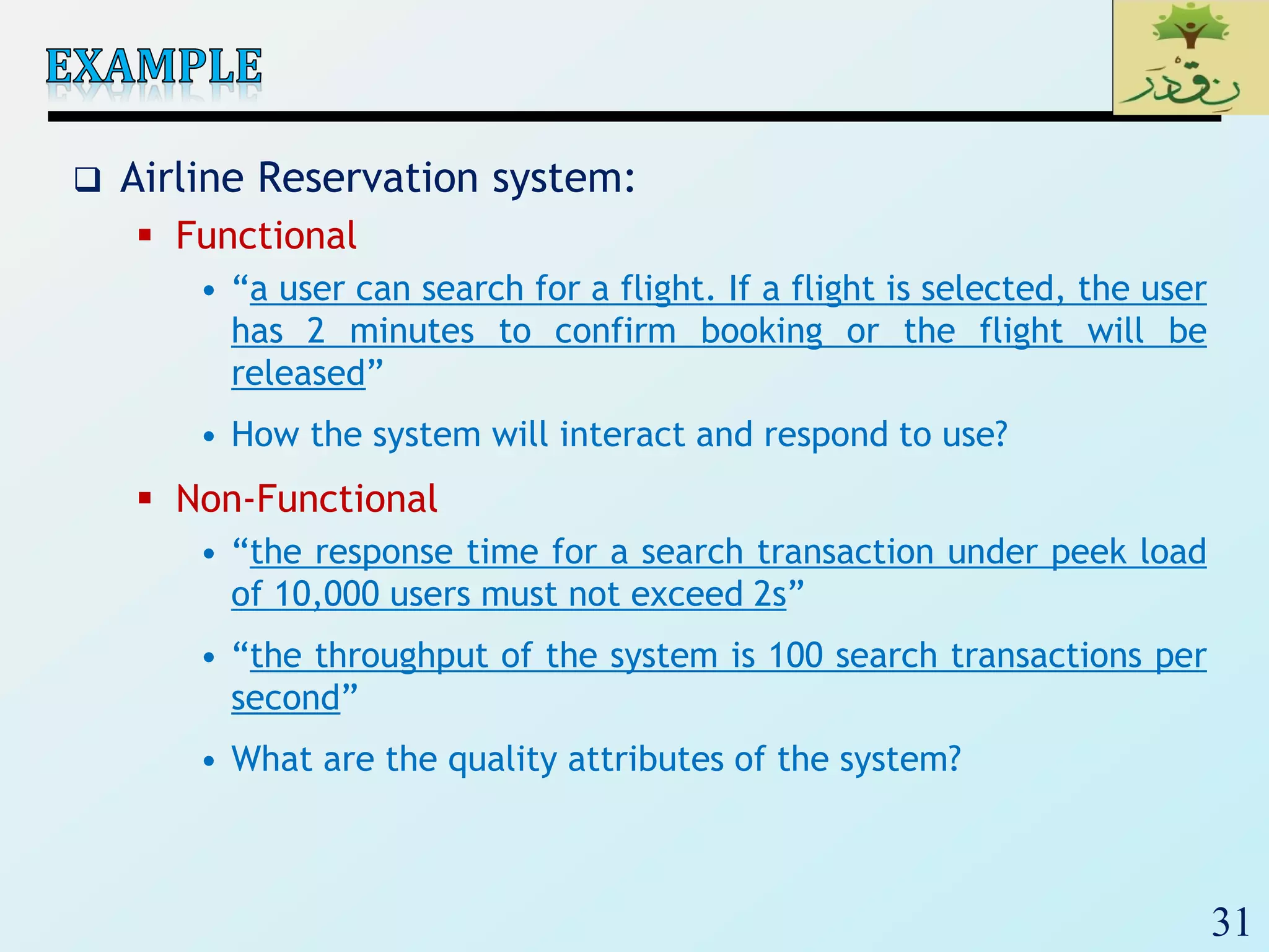 31
 Airline Reservation system:
 Functional
• “a user can search for a flight. If a flight is selected, the user
has 2 minutes to confirm booking or the flight will be
released”
• How the system will interact and respond to use?
 Non-Functional
• “the response time for a search transaction under peek load
of 10,000 users must not exceed 2s”
• “the throughput of the system is 100 search transactions per
second”
• What are the quality attributes of the system?
 