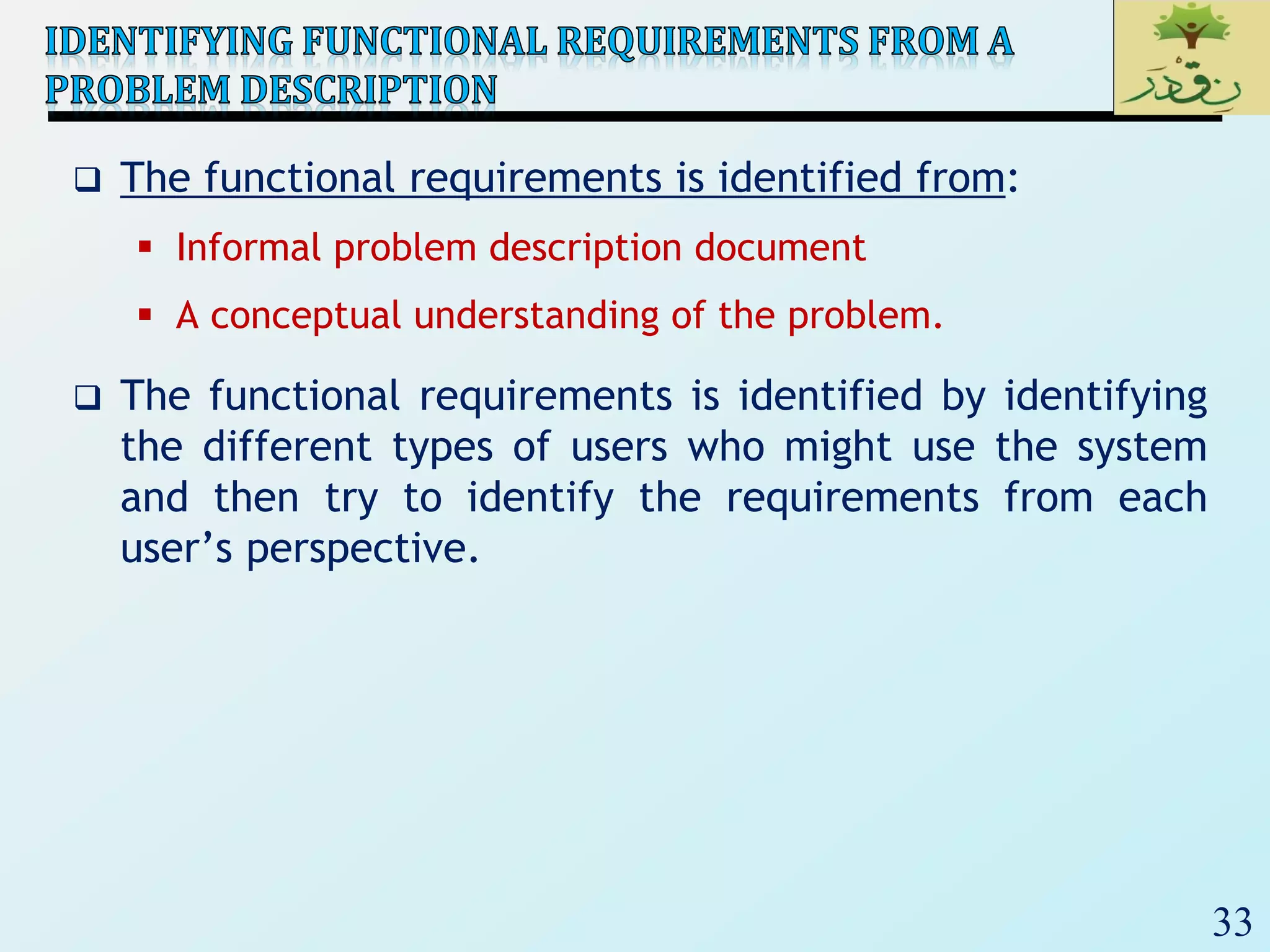 33
 The functional requirements is identified from:
 Informal problem description document
 A conceptual understanding of the problem.
 The functional requirements is identified by identifying
the different types of users who might use the system
and then try to identify the requirements from each
user’s perspective.
 