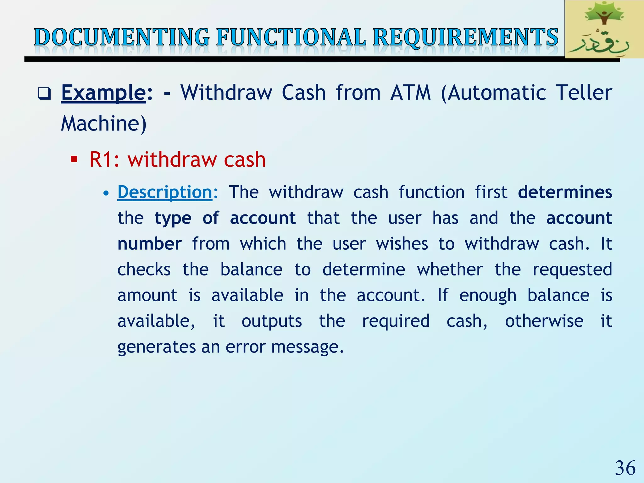 36
 Example: - Withdraw Cash from ATM (Automatic Teller
Machine)
 R1: withdraw cash
• Description: The withdraw cash function first determines
the type of account that the user has and the account
number from which the user wishes to withdraw cash. It
checks the balance to determine whether the requested
amount is available in the account. If enough balance is
available, it outputs the required cash, otherwise it
generates an error message.
 