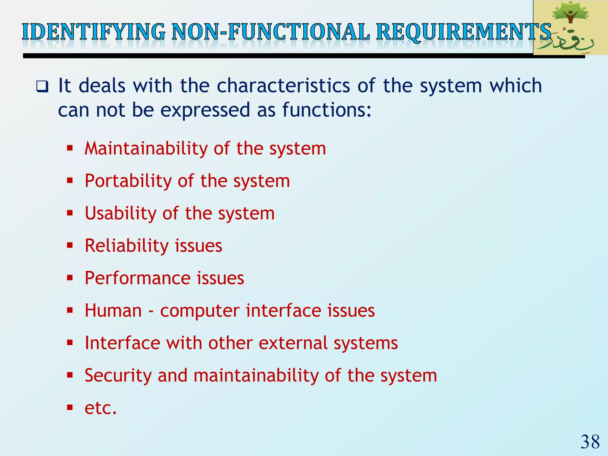 38
 It deals with the characteristics of the system which
can not be expressed as functions:
 Maintainability of the system
 Portability of the system
 Usability of the system
 Reliability issues
 Performance issues
 Human - computer interface issues
 Interface with other external systems
 Security and maintainability of the system
 etc.
 