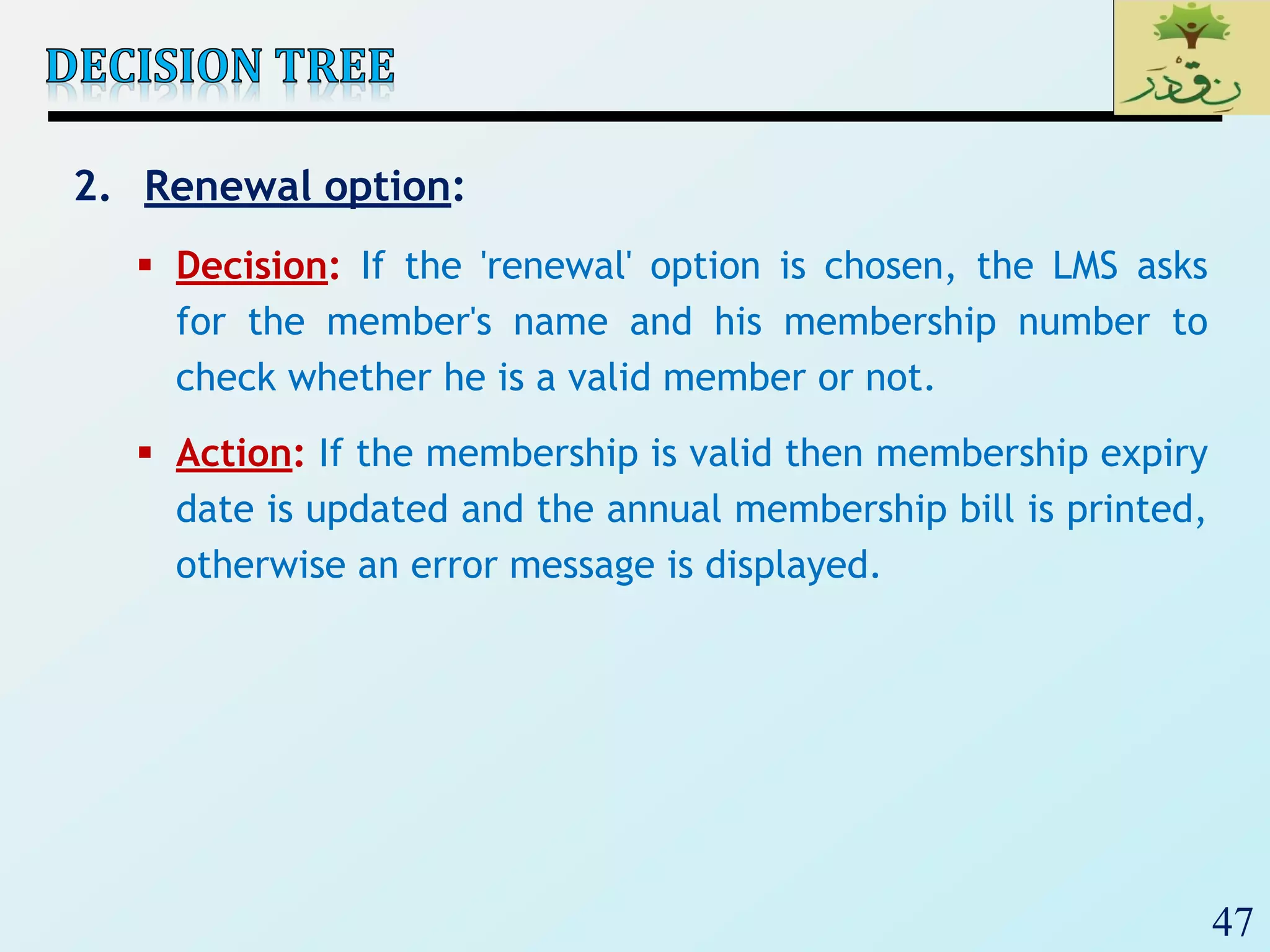 47
2. Renewal option:
 Decision: If the 'renewal' option is chosen, the LMS asks
for the member's name and his membership number to
check whether he is a valid member or not.
 Action: If the membership is valid then membership expiry
date is updated and the annual membership bill is printed,
otherwise an error message is displayed.
 