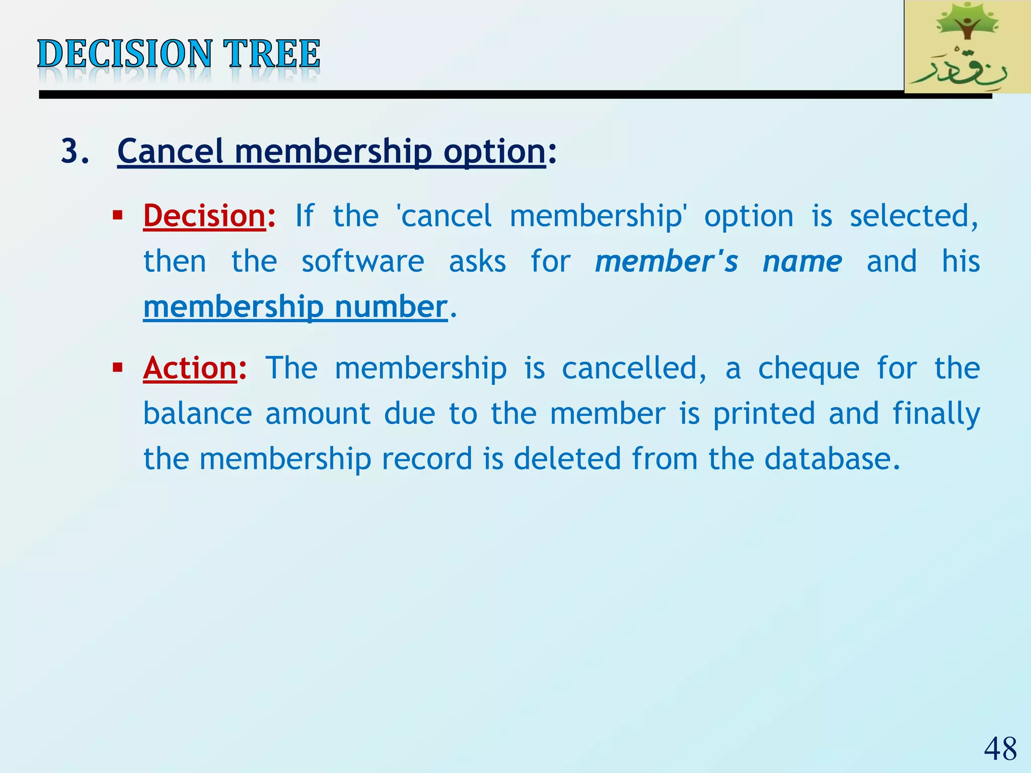 48
3. Cancel membership option:
 Decision: If the 'cancel membership' option is selected,
then the software asks for member's name and his
membership number.
 Action: The membership is cancelled, a cheque for the
balance amount due to the member is printed and finally
the membership record is deleted from the database.
 