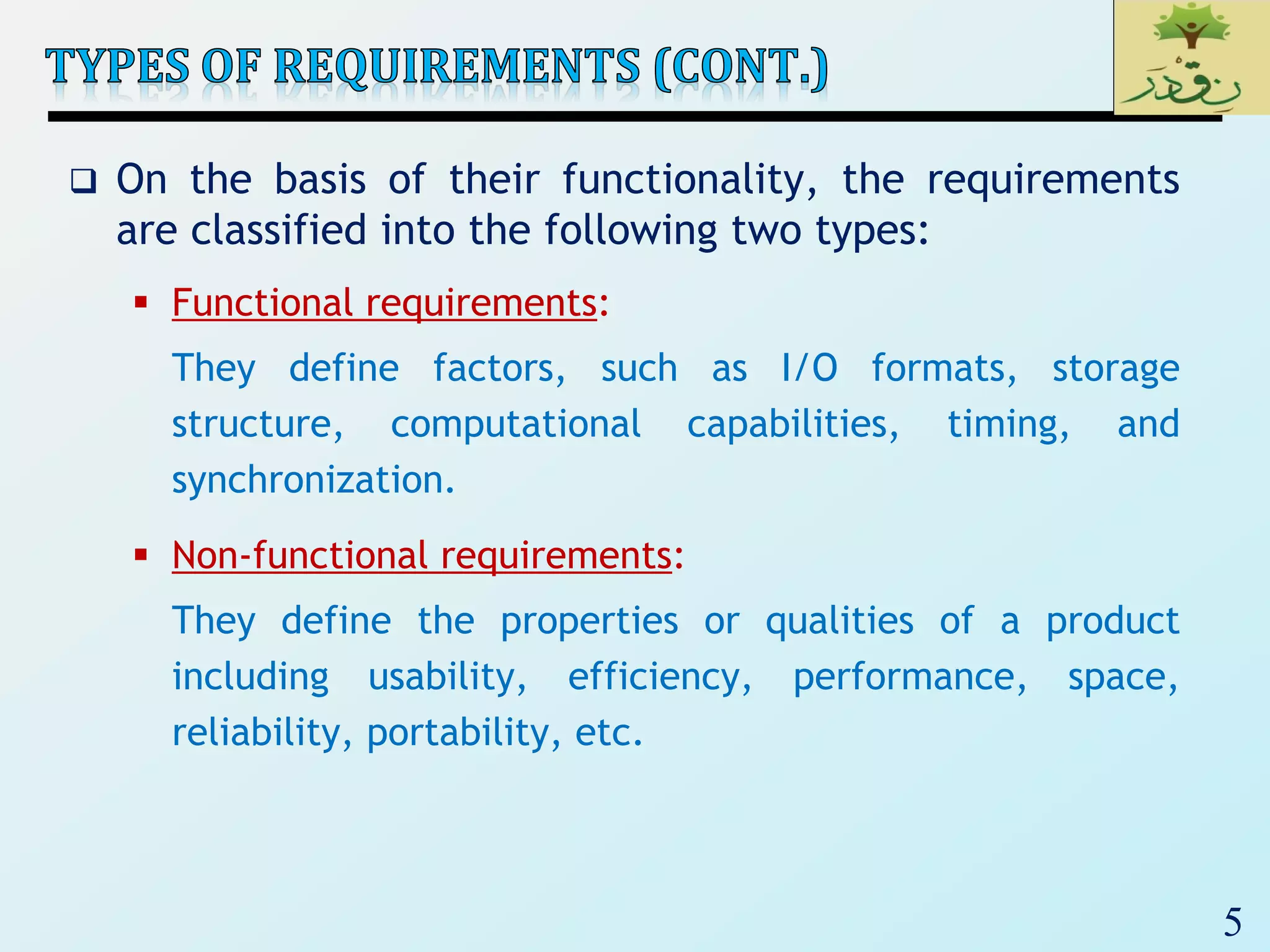 5
 On the basis of their functionality, the requirements
are classified into the following two types:
 Functional requirements:
They define factors, such as I/O formats, storage
structure, computational capabilities, timing, and
synchronization.
 Non-functional requirements:
They define the properties or qualities of a product
including usability, efficiency, performance, space,
reliability, portability, etc.
 