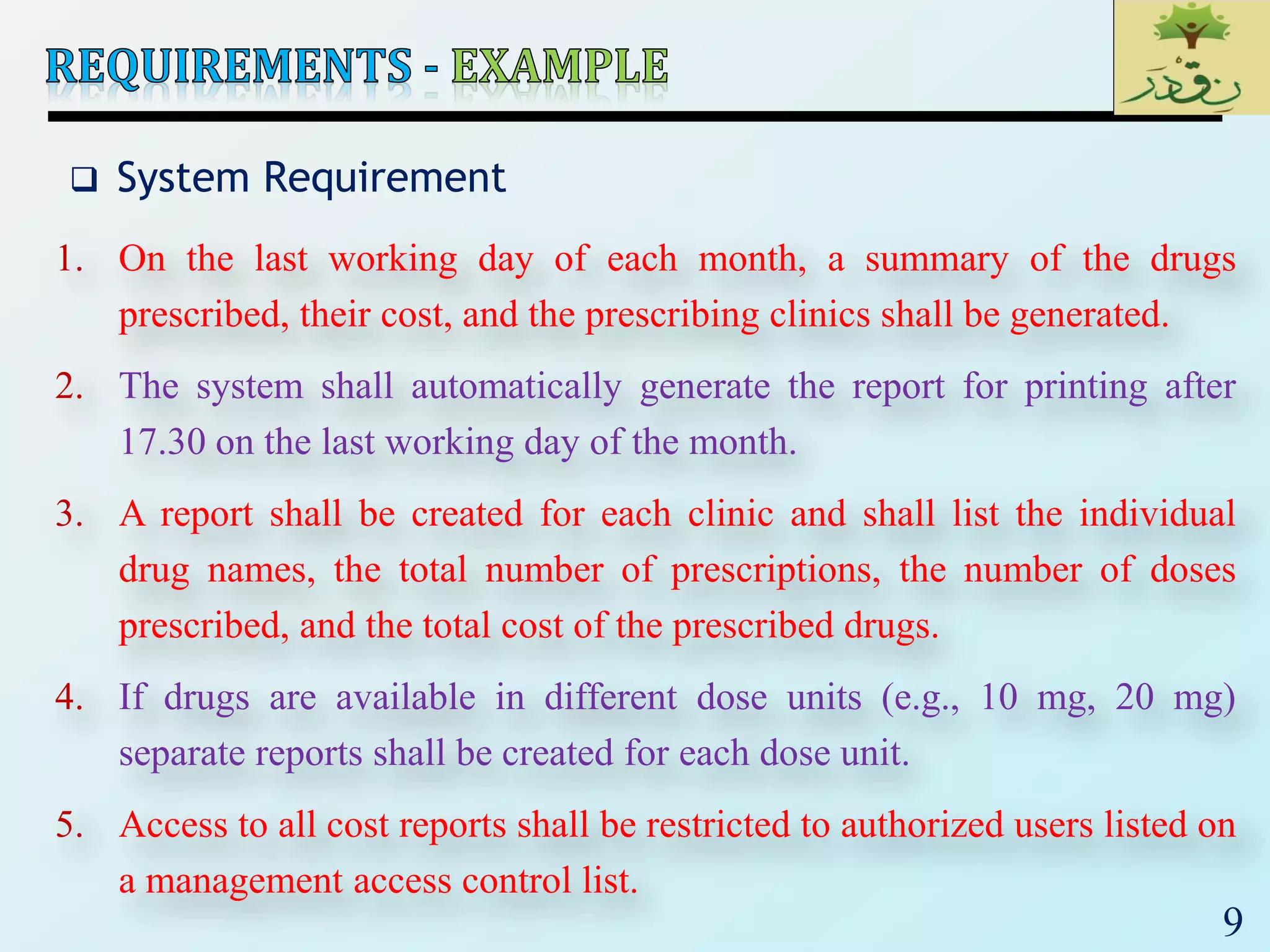 9
 System Requirement
1. On the last working day of each month, a summary of the drugs
prescribed, their cost, and the prescribing clinics shall be generated.
2. The system shall automatically generate the report for printing after
17.30 on the last working day of the month.
3. A report shall be created for each clinic and shall list the individual
drug names, the total number of prescriptions, the number of doses
prescribed, and the total cost of the prescribed drugs.
4. If drugs are available in different dose units (e.g., 10 mg, 20 mg)
separate reports shall be created for each dose unit.
5. Access to all cost reports shall be restricted to authorized users listed on
a management access control list.
 