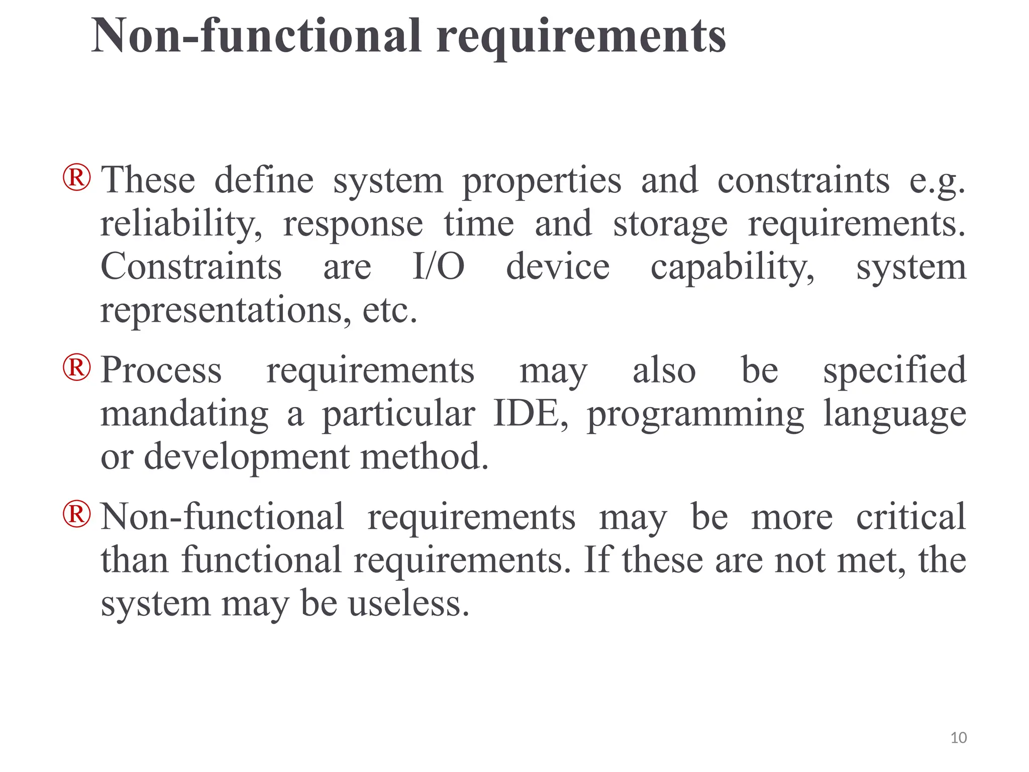 Non-functional requirements
® These define system properties and constraints e.g.
reliability, response time and storage requirements.
Constraints are I/O device capability, system
representations, etc.
® Process requirements may also be specified
mandating a particular IDE, programming language
or development method.
® Non-functional requirements may be more critical
than functional requirements. If these are not met, the
system may be useless.
10
 