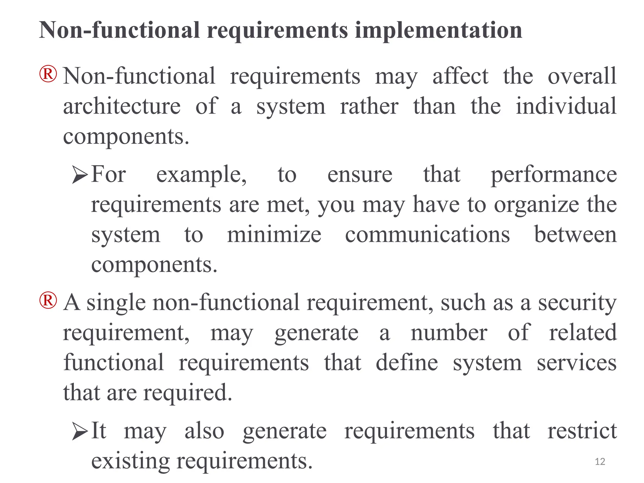Non-functional requirements implementation
® Non-functional requirements may affect the overall
architecture of a system rather than the individual
components.
⮚For example, to ensure that performance
requirements are met, you may have to organize the
system to minimize communications between
components.
® A single non-functional requirement, such as a security
requirement, may generate a number of related
functional requirements that define system services
that are required.
⮚It may also generate requirements that restrict
existing requirements. 12
 