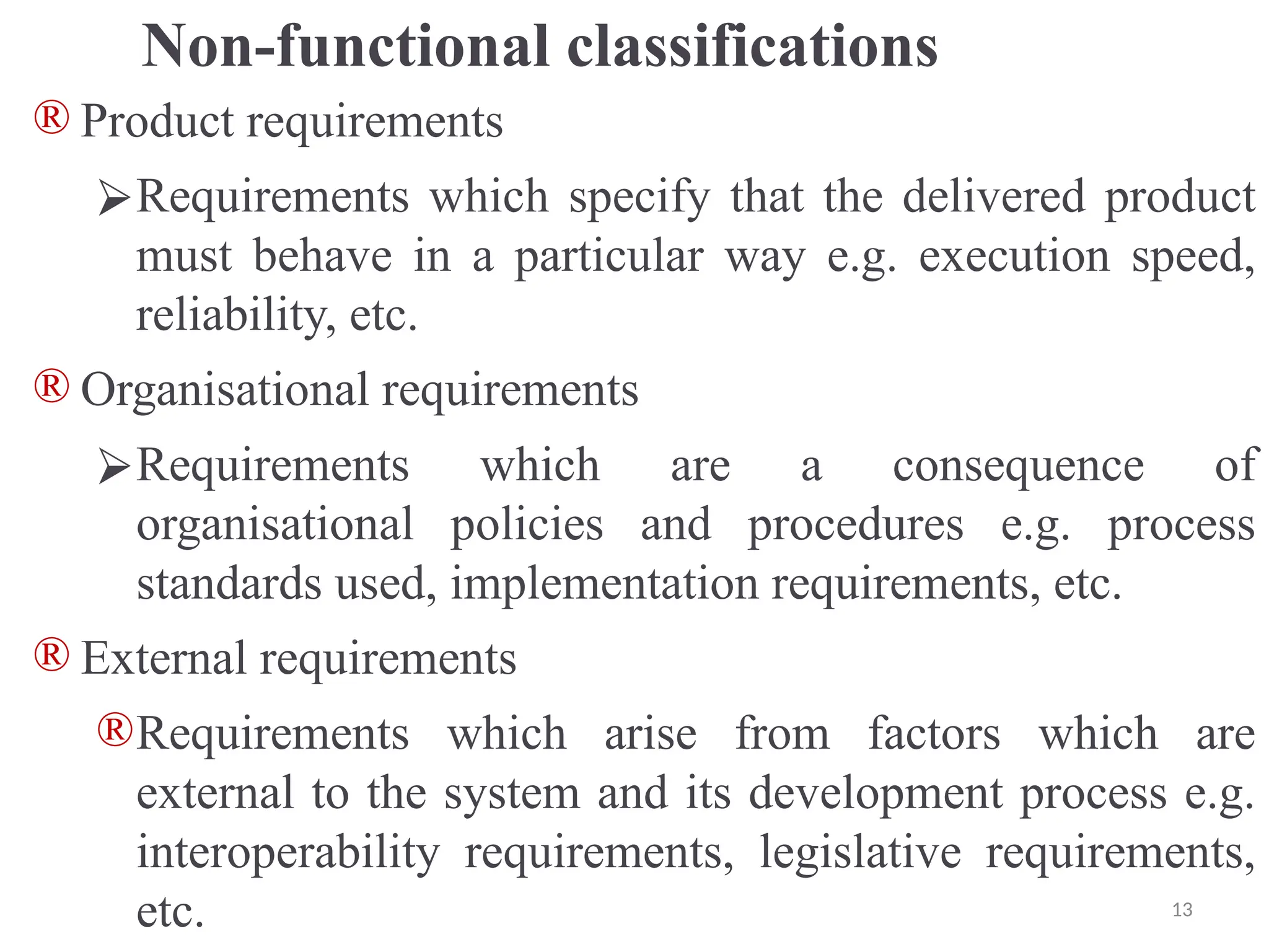 Non-functional classifications
® Product requirements
⮚Requirements which specify that the delivered product
must behave in a particular way e.g. execution speed,
reliability, etc.
® Organisational requirements
⮚Requirements which are a consequence of
organisational policies and procedures e.g. process
standards used, implementation requirements, etc.
® External requirements
®Requirements which arise from factors which are
external to the system and its development process e.g.
interoperability requirements, legislative requirements,
etc. 13
 