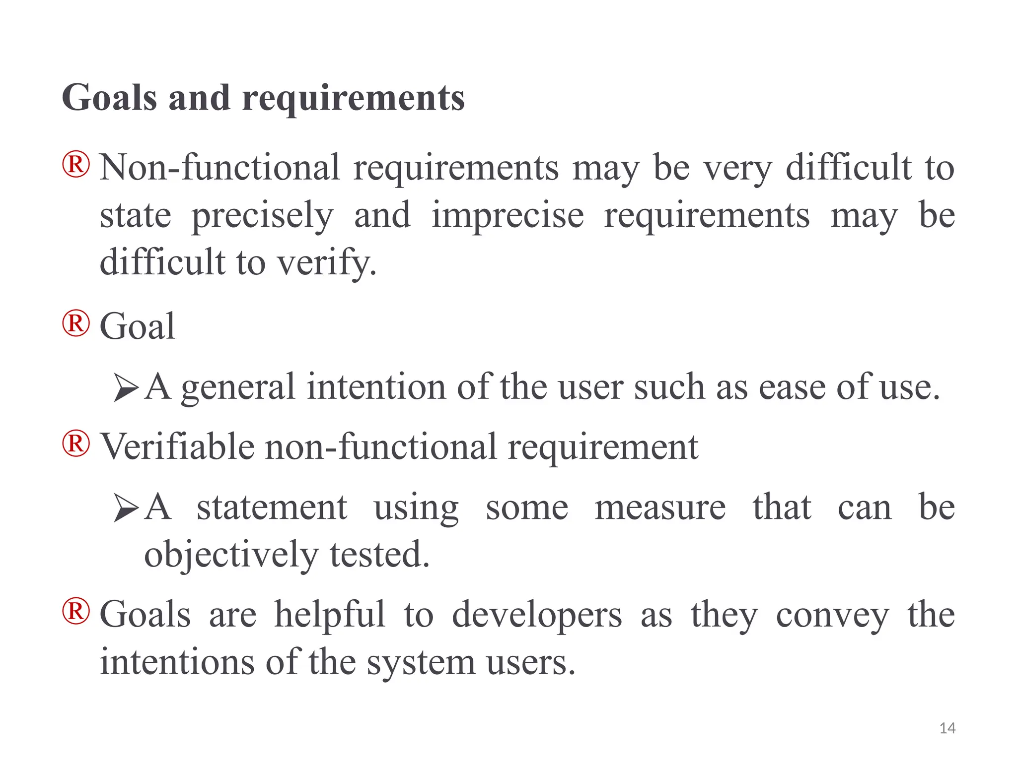 Goals and requirements
® Non-functional requirements may be very difficult to
state precisely and imprecise requirements may be
difficult to verify.
® Goal
⮚A general intention of the user such as ease of use.
® Verifiable non-functional requirement
⮚A statement using some measure that can be
objectively tested.
® Goals are helpful to developers as they convey the
intentions of the system users.
14
 
