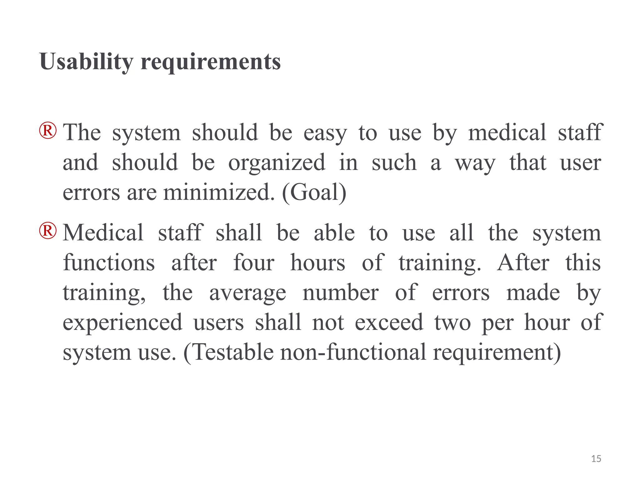 Usability requirements
® The system should be easy to use by medical staff
and should be organized in such a way that user
errors are minimized. (Goal)
® Medical staff shall be able to use all the system
functions after four hours of training. After this
training, the average number of errors made by
experienced users shall not exceed two per hour of
system use. (Testable non-functional requirement)
15
 