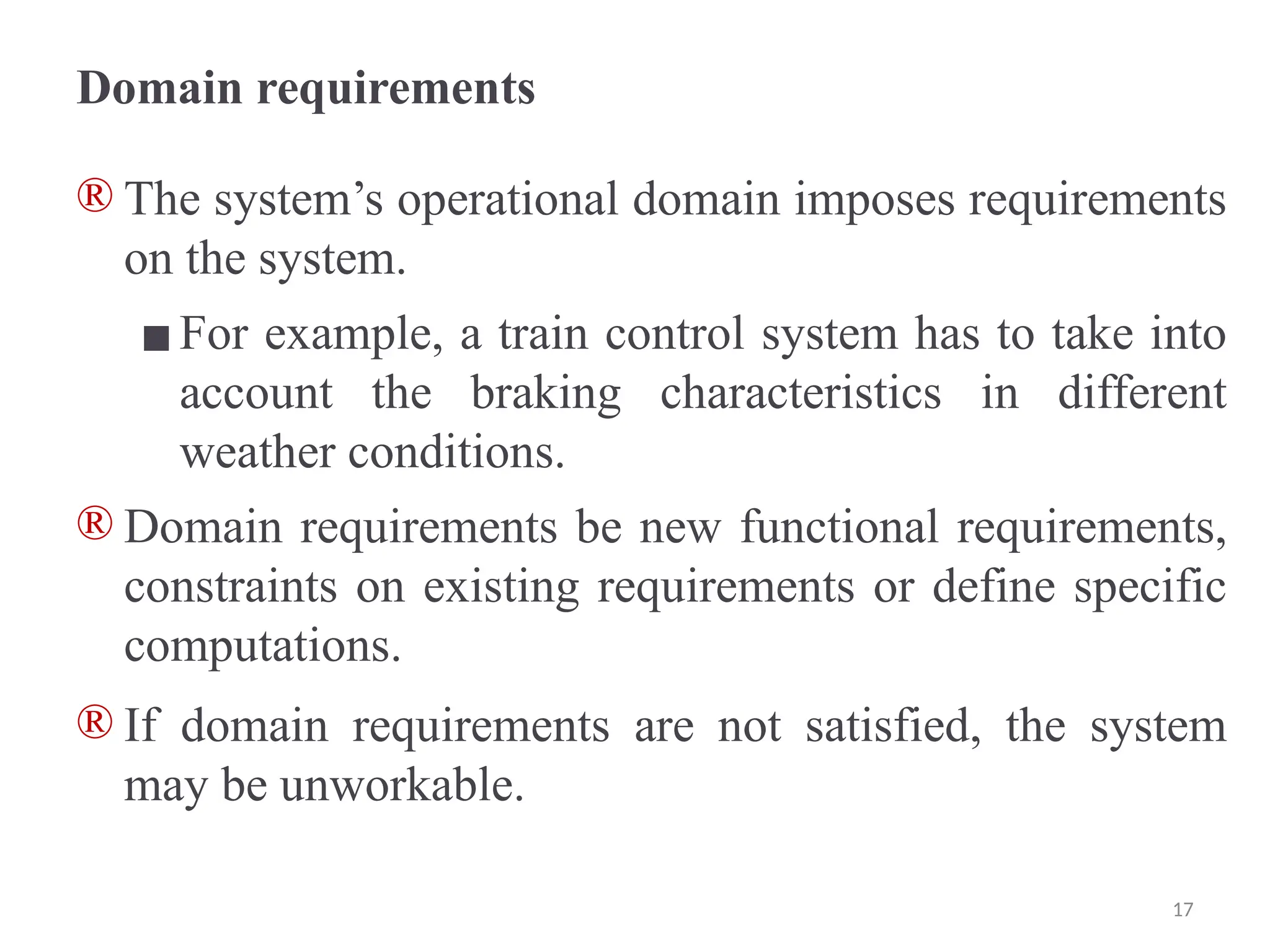 Domain requirements
® The system’s operational domain imposes requirements
on the system.
▪For example, a train control system has to take into
account the braking characteristics in different
weather conditions.
® Domain requirements be new functional requirements,
constraints on existing requirements or define specific
computations.
® If domain requirements are not satisfied, the system
may be unworkable.
17
 