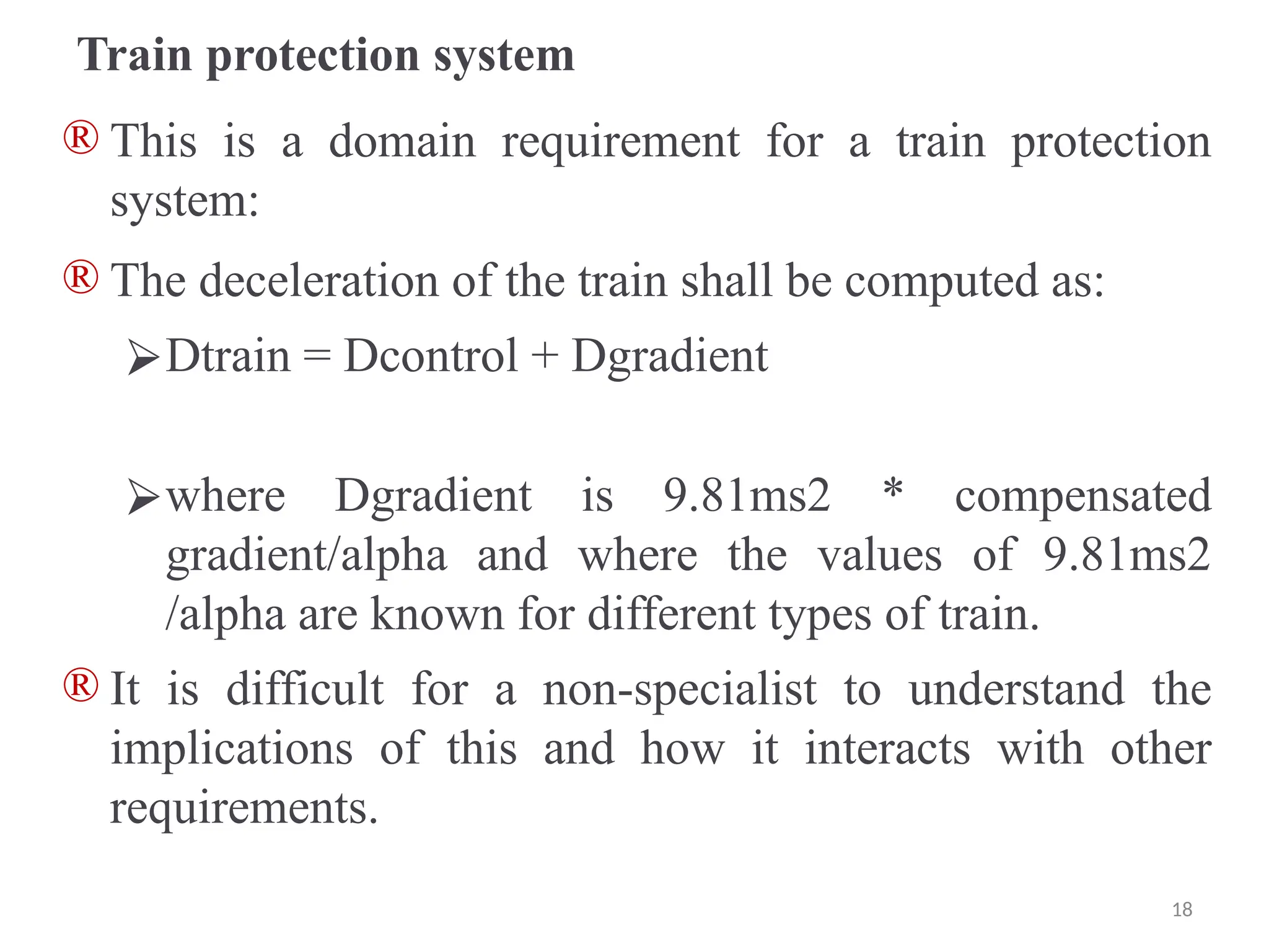 Train protection system
® This is a domain requirement for a train protection
system:
® The deceleration of the train shall be computed as:
⮚Dtrain = Dcontrol + Dgradient
⮚where Dgradient is 9.81ms2 * compensated
gradient/alpha and where the values of 9.81ms2
/alpha are known for different types of train.
® It is difficult for a non-specialist to understand the
implications of this and how it interacts with other
requirements.
18
 