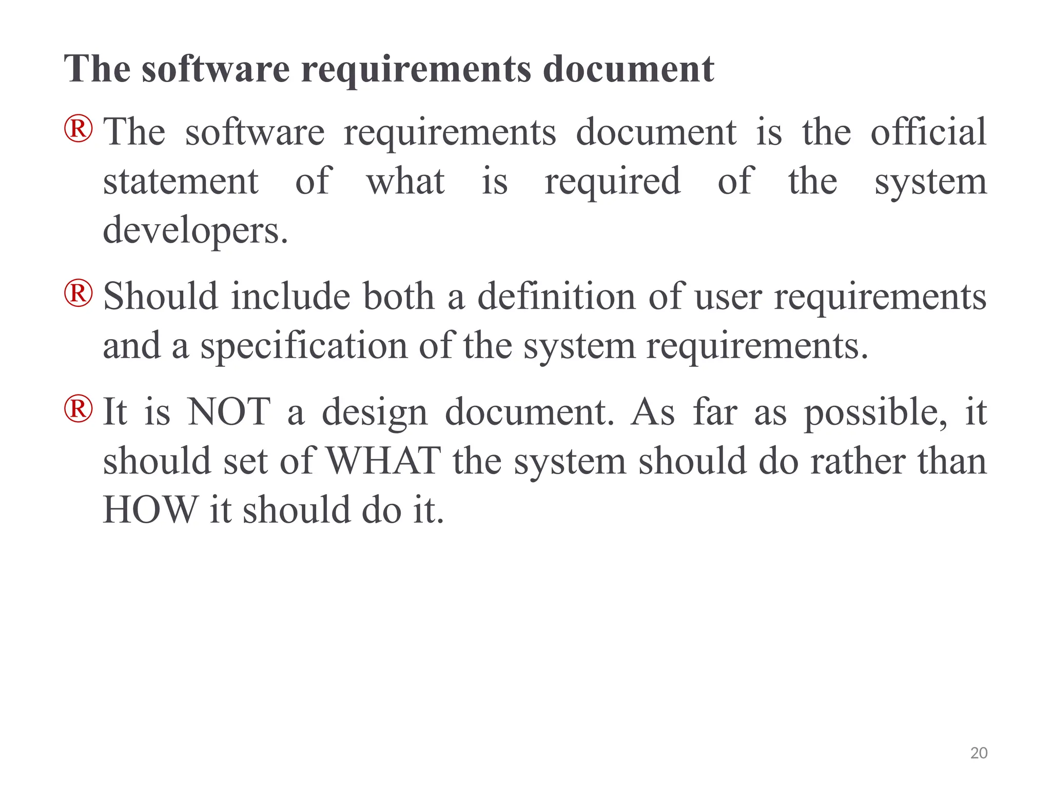 The software requirements document
® The software requirements document is the official
statement of what is required of the system
developers.
® Should include both a definition of user requirements
and a specification of the system requirements.
® It is NOT a design document. As far as possible, it
should set of WHAT the system should do rather than
HOW it should do it.
20
 