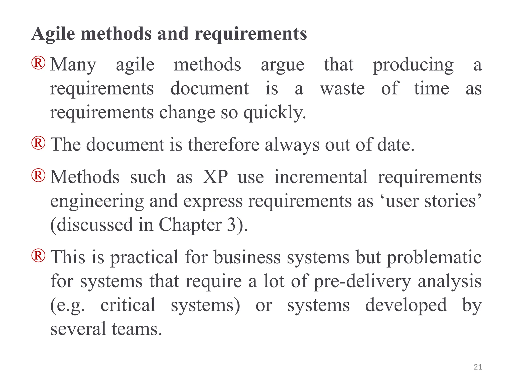 Agile methods and requirements
® Many agile methods argue that producing a
requirements document is a waste of time as
requirements change so quickly.
® The document is therefore always out of date.
® Methods such as XP use incremental requirements
engineering and express requirements as ‘user stories’
(discussed in Chapter 3).
® This is practical for business systems but problematic
for systems that require a lot of pre-delivery analysis
(e.g. critical systems) or systems developed by
several teams.
21
 