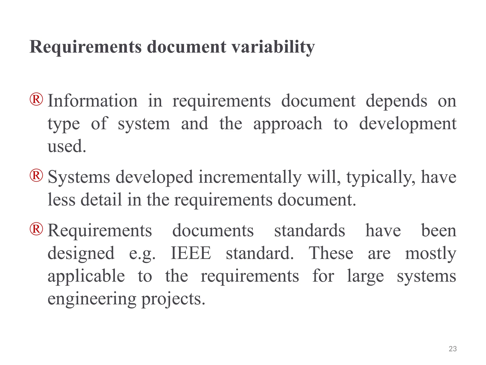 Requirements document variability
® Information in requirements document depends on
type of system and the approach to development
used.
® Systems developed incrementally will, typically, have
less detail in the requirements document.
® Requirements documents standards have been
designed e.g. IEEE standard. These are mostly
applicable to the requirements for large systems
engineering projects.
23
 