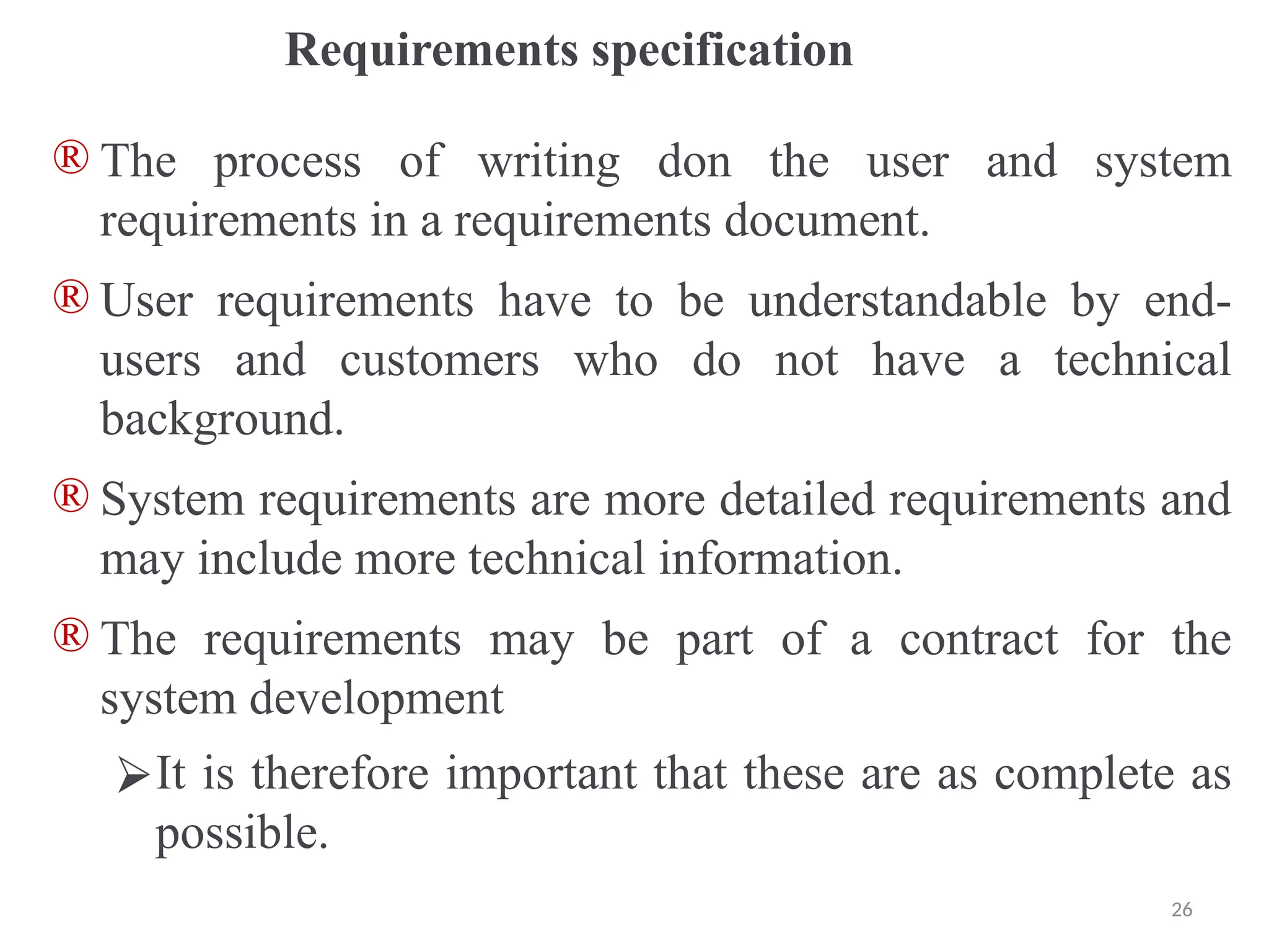 Requirements specification
® The process of writing don the user and system
requirements in a requirements document.
® User requirements have to be understandable by end-
users and customers who do not have a technical
background.
® System requirements are more detailed requirements and
may include more technical information.
® The requirements may be part of a contract for the
system development
⮚It is therefore important that these are as complete as
possible.
26
 