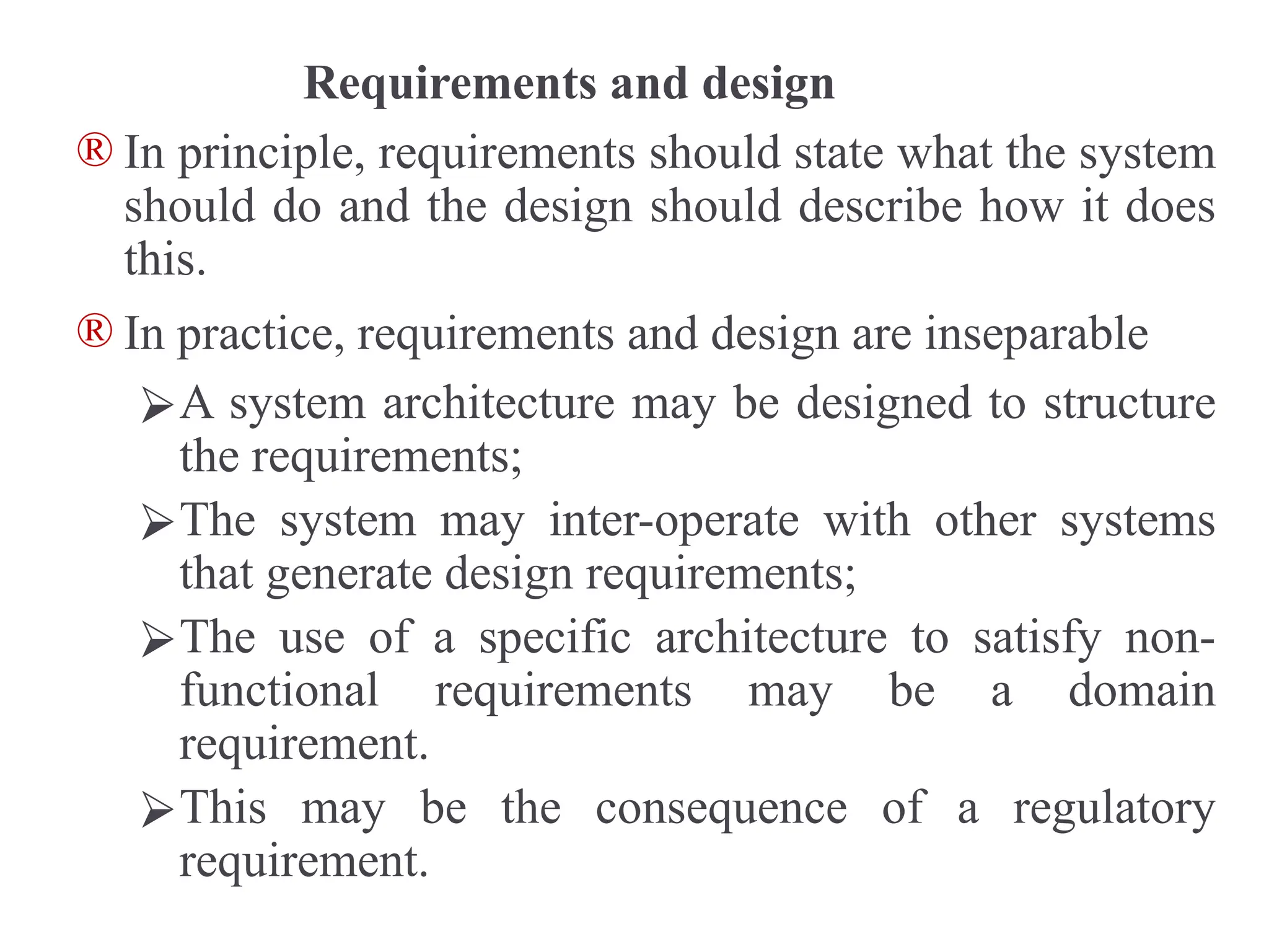 Requirements and design
® In principle, requirements should state what the system
should do and the design should describe how it does
this.
® In practice, requirements and design are inseparable
⮚A system architecture may be designed to structure
the requirements;
⮚The system may inter-operate with other systems
that generate design requirements;
⮚The use of a specific architecture to satisfy non-
functional requirements may be a domain
requirement.
⮚This may be the consequence of a regulatory
requirement.
 