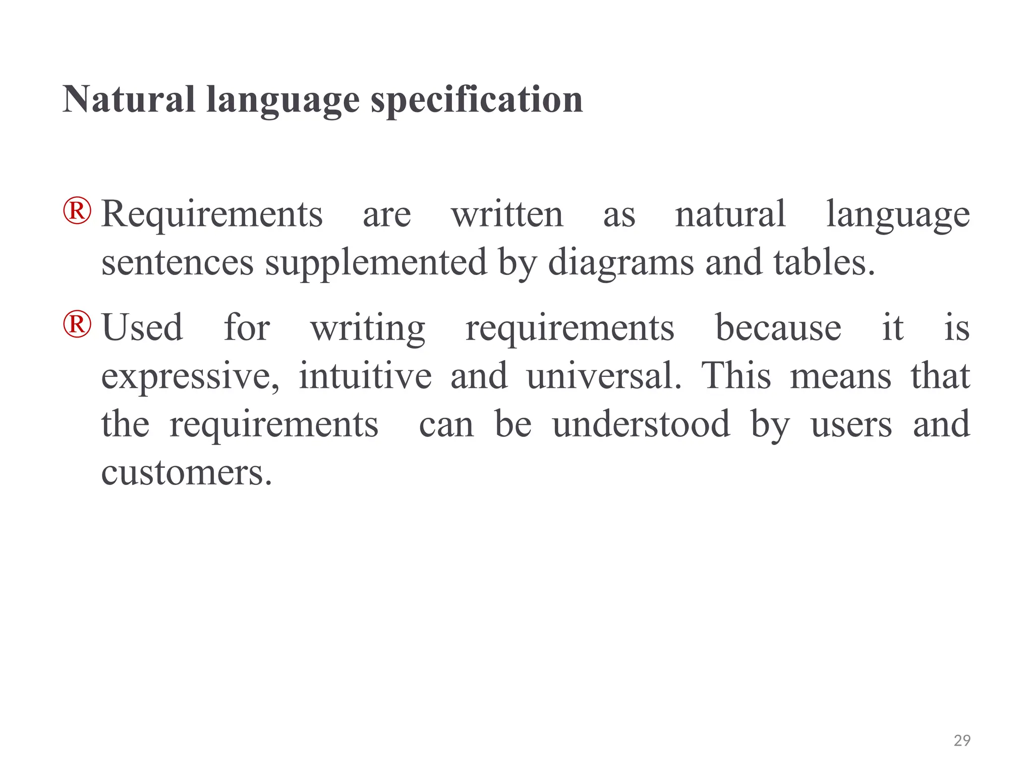 Natural language specification
® Requirements are written as natural language
sentences supplemented by diagrams and tables.
® Used for writing requirements because it is
expressive, intuitive and universal. This means that
the requirements can be understood by users and
customers.
29
 