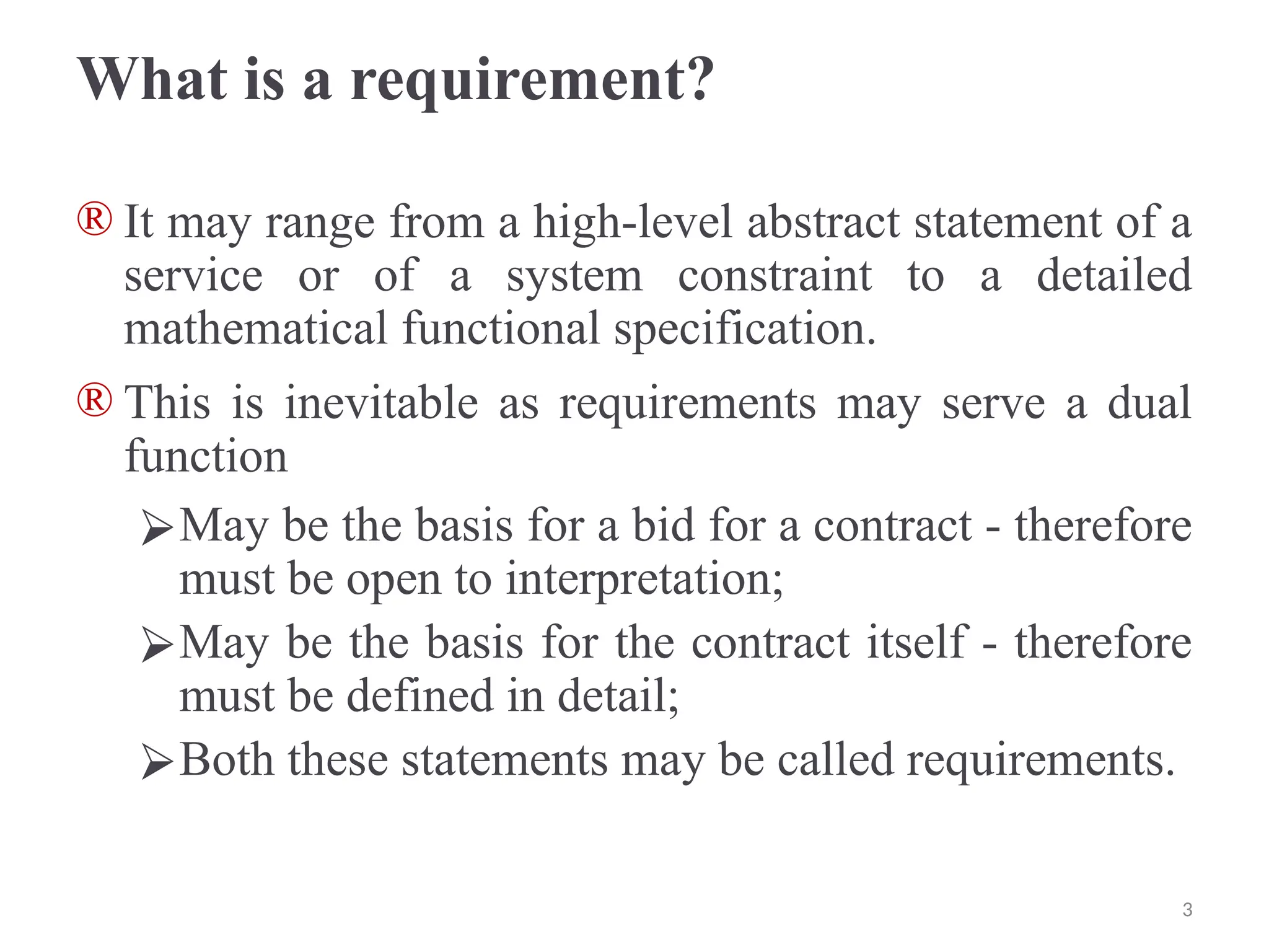 What is a requirement?
® It may range from a high-level abstract statement of a
service or of a system constraint to a detailed
mathematical functional specification.
® This is inevitable as requirements may serve a dual
function
⮚May be the basis for a bid for a contract - therefore
must be open to interpretation;
⮚May be the basis for the contract itself - therefore
must be defined in detail;
⮚Both these statements may be called requirements.
3
 
