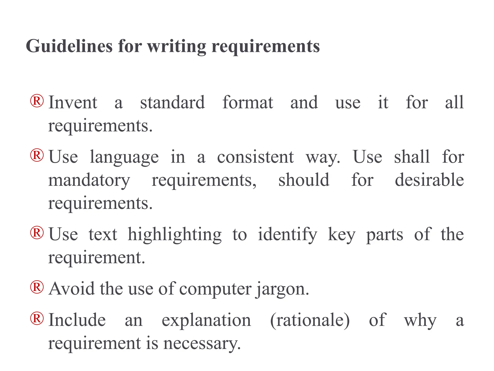 Guidelines for writing requirements
® Invent a standard format and use it for all
requirements.
® Use language in a consistent way. Use shall for
mandatory requirements, should for desirable
requirements.
® Use text highlighting to identify key parts of the
requirement.
® Avoid the use of computer jargon.
® Include an explanation (rationale) of why a
requirement is necessary.
 