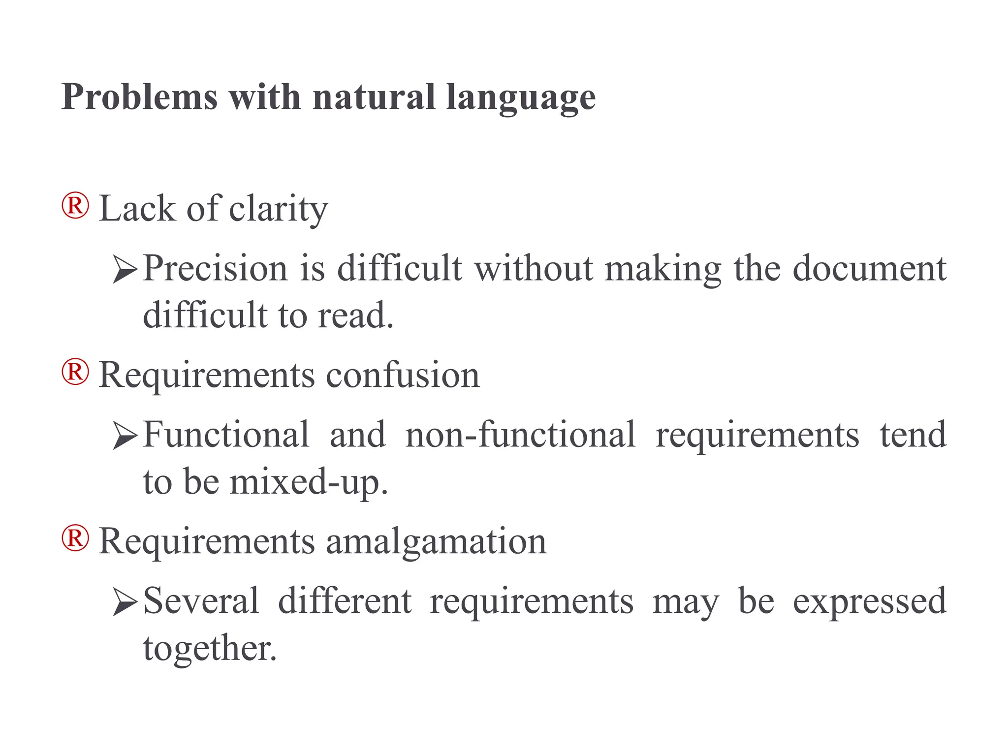Problems with natural language
® Lack of clarity
⮚Precision is difficult without making the document
difficult to read.
® Requirements confusion
⮚Functional and non-functional requirements tend
to be mixed-up.
® Requirements amalgamation
⮚Several different requirements may be expressed
together.
 