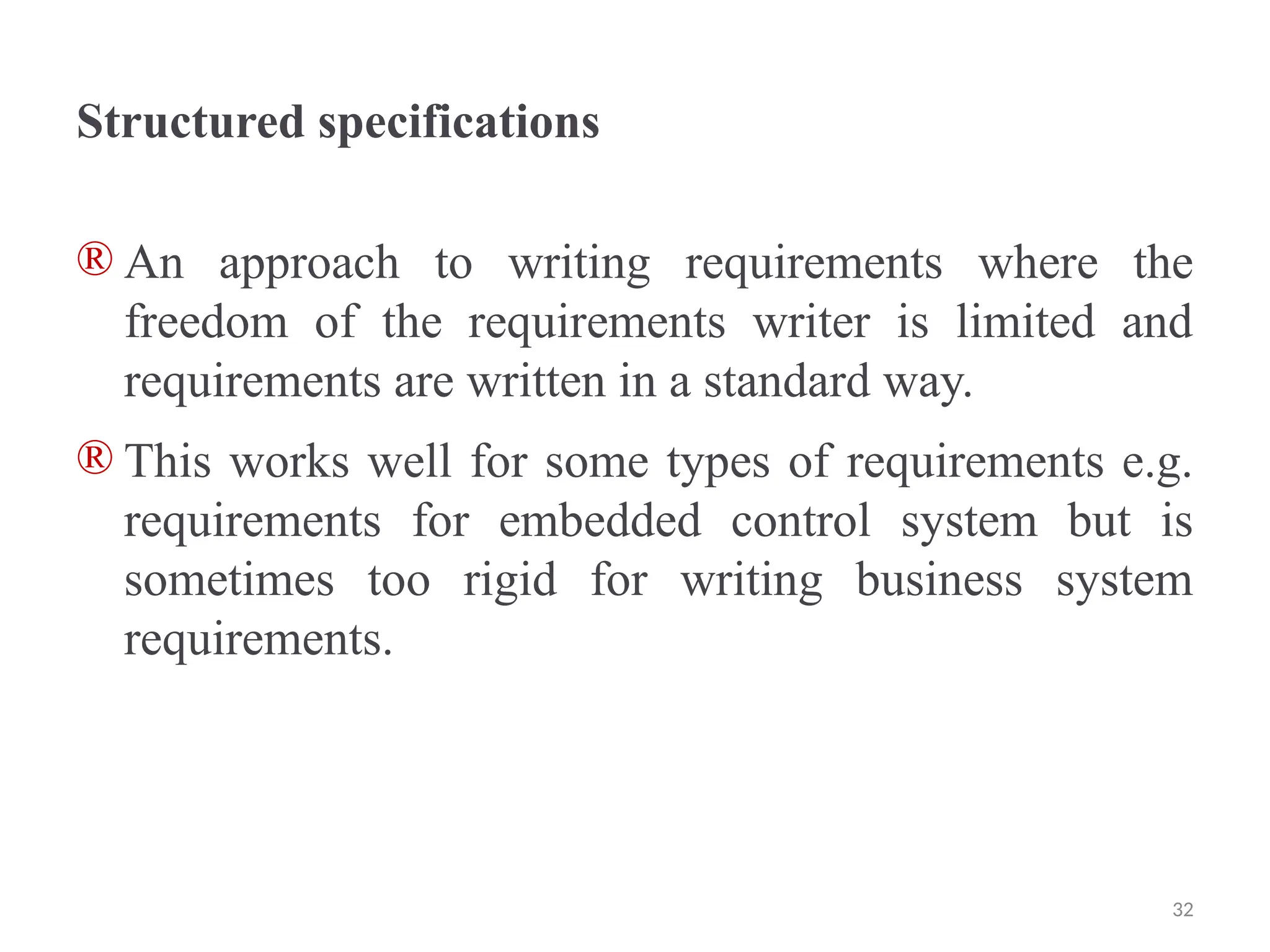 Structured specifications
® An approach to writing requirements where the
freedom of the requirements writer is limited and
requirements are written in a standard way.
® This works well for some types of requirements e.g.
requirements for embedded control system but is
sometimes too rigid for writing business system
requirements.
32
 