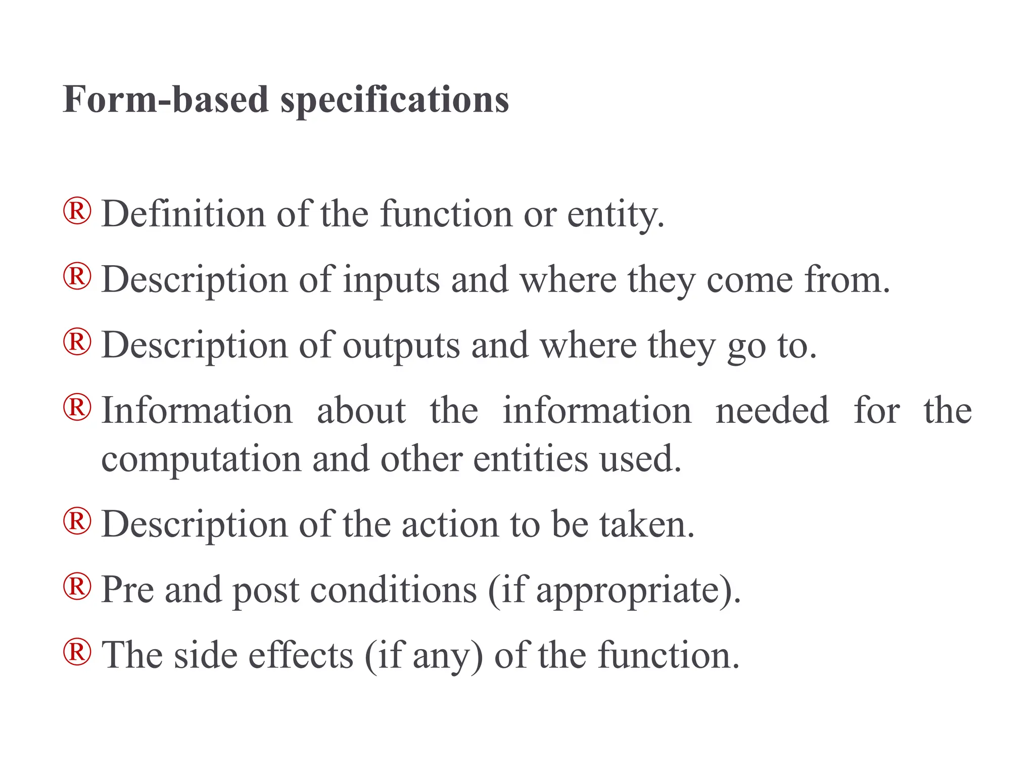 Form-based specifications
® Definition of the function or entity.
® Description of inputs and where they come from.
® Description of outputs and where they go to.
® Information about the information needed for the
computation and other entities used.
® Description of the action to be taken.
® Pre and post conditions (if appropriate).
® The side effects (if any) of the function.
 