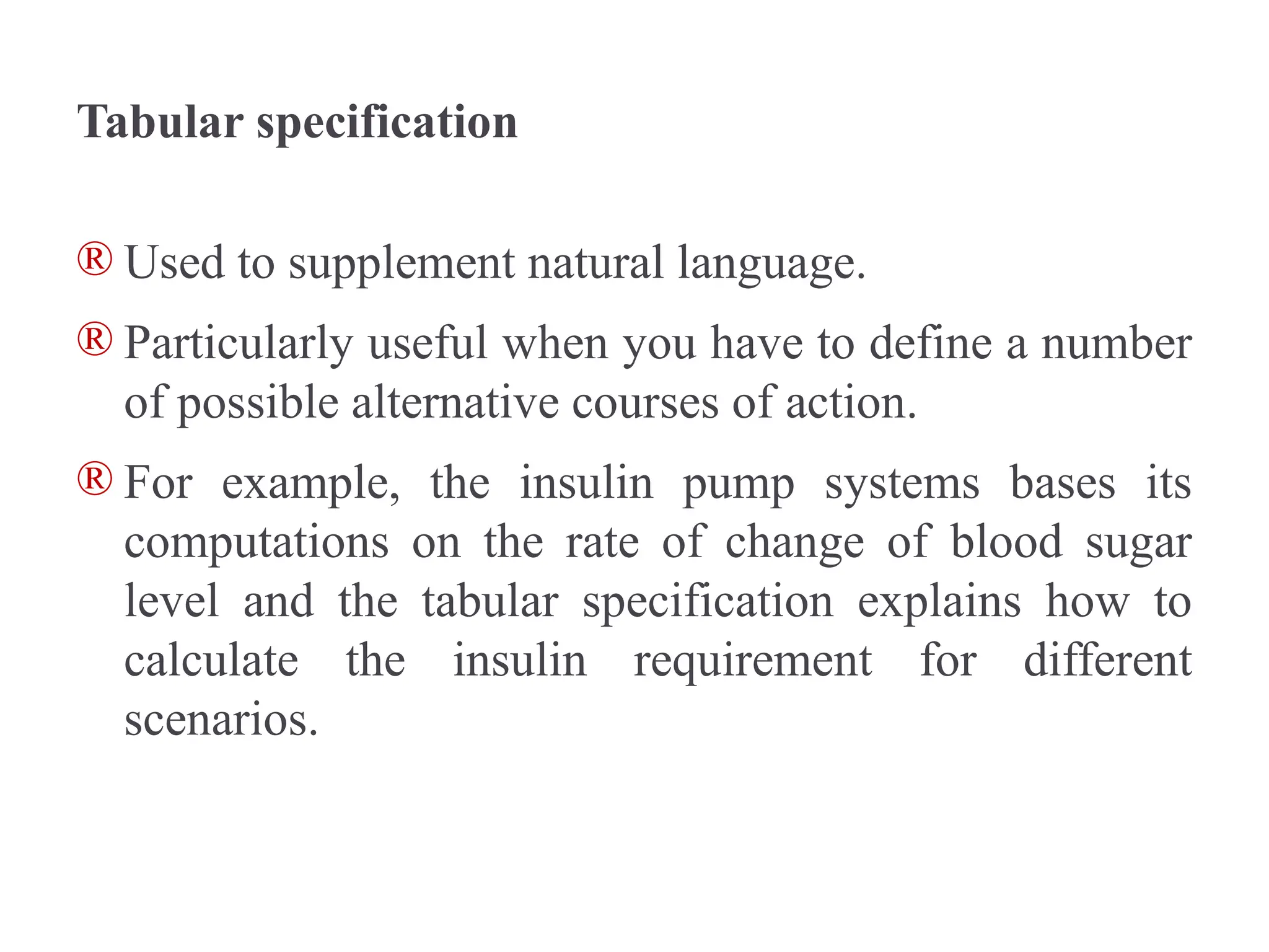 Tabular specification
® Used to supplement natural language.
® Particularly useful when you have to define a number
of possible alternative courses of action.
® For example, the insulin pump systems bases its
computations on the rate of change of blood sugar
level and the tabular specification explains how to
calculate the insulin requirement for different
scenarios.
 