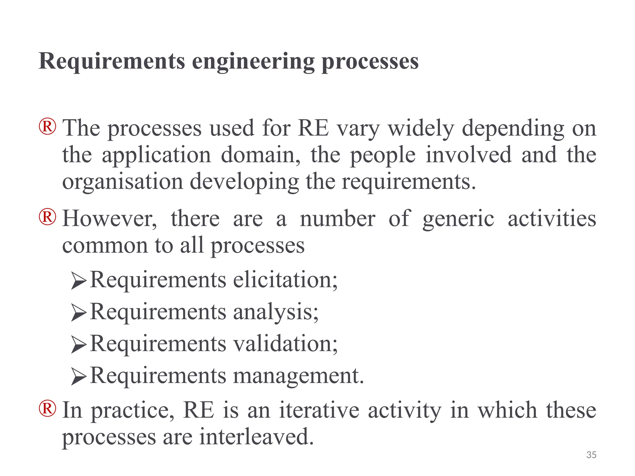 Requirements engineering processes
® The processes used for RE vary widely depending on
the application domain, the people involved and the
organisation developing the requirements.
® However, there are a number of generic activities
common to all processes
⮚Requirements elicitation;
⮚Requirements analysis;
⮚Requirements validation;
⮚Requirements management.
® In practice, RE is an iterative activity in which these
processes are interleaved.
35
 