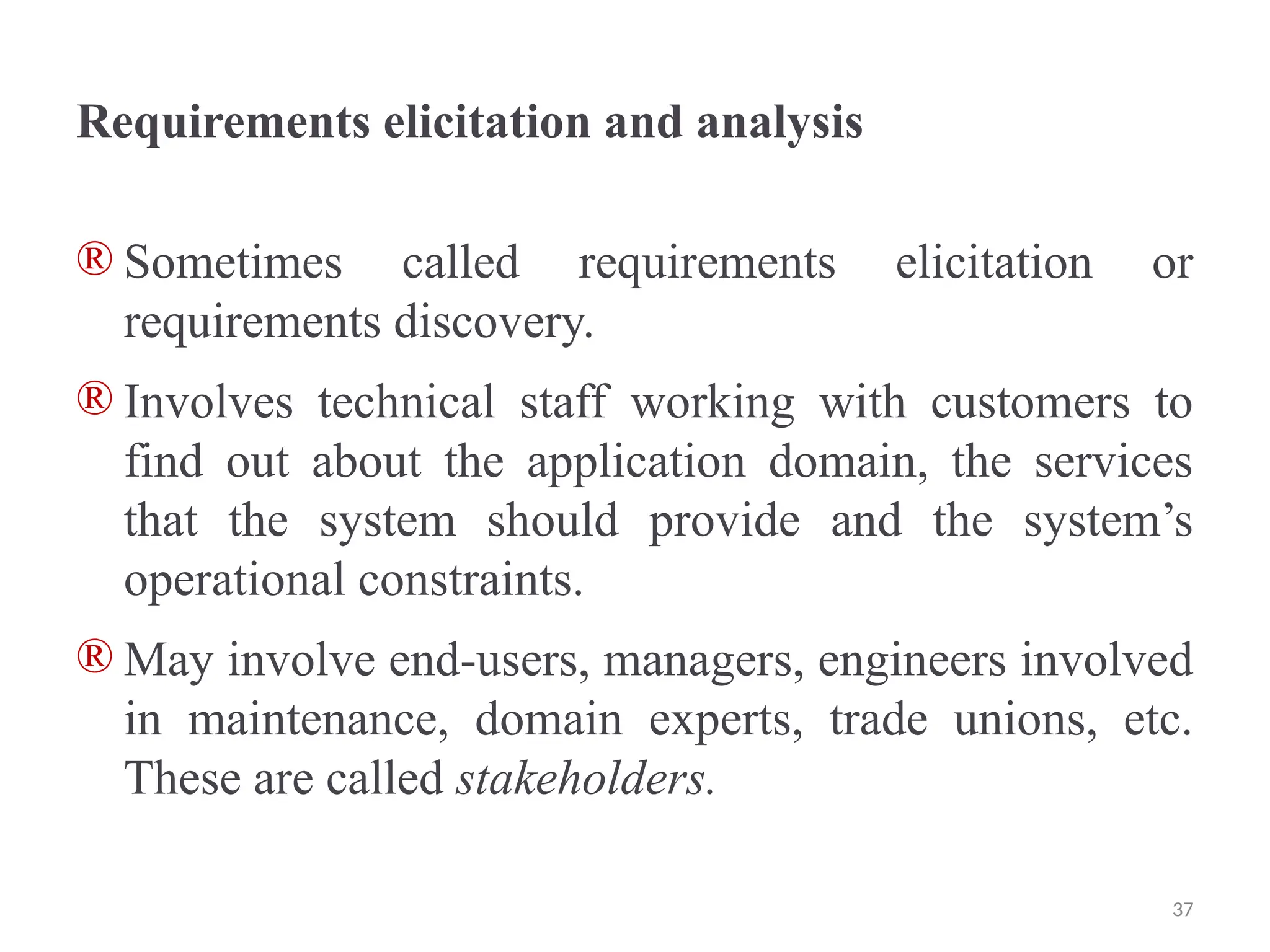Requirements elicitation and analysis
® Sometimes called requirements elicitation or
requirements discovery.
® Involves technical staff working with customers to
find out about the application domain, the services
that the system should provide and the system’s
operational constraints.
® May involve end-users, managers, engineers involved
in maintenance, domain experts, trade unions, etc.
These are called stakeholders.
37
 