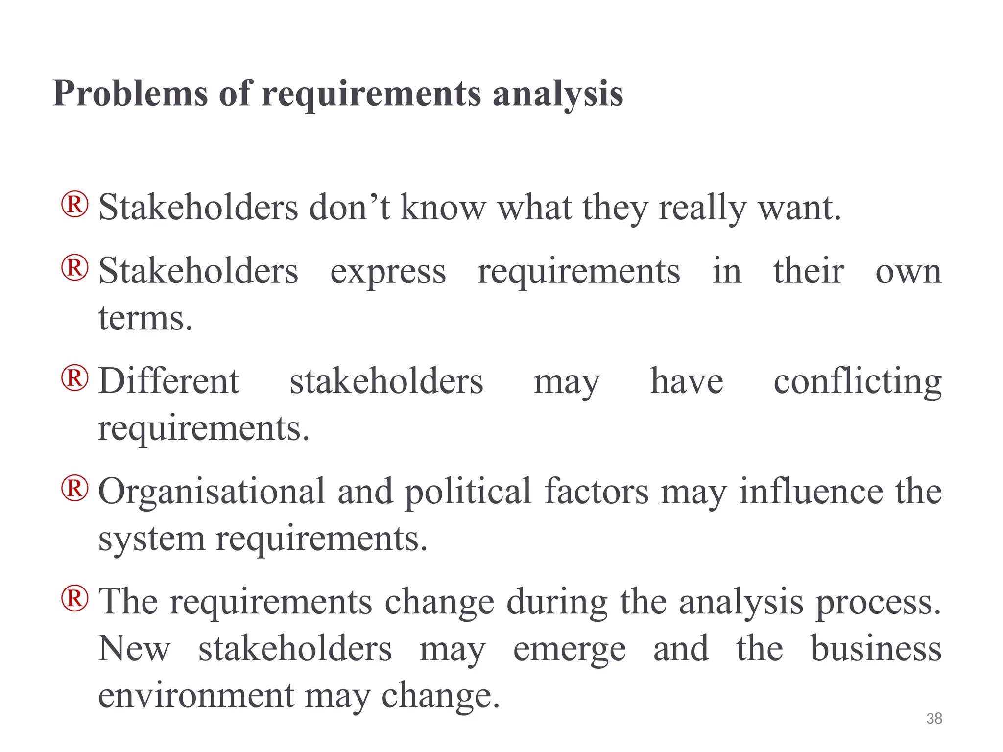Problems of requirements analysis
® Stakeholders don’t know what they really want.
® Stakeholders express requirements in their own
terms.
® Different stakeholders may have conflicting
requirements.
® Organisational and political factors may influence the
system requirements.
® The requirements change during the analysis process.
New stakeholders may emerge and the business
environment may change. 38
 