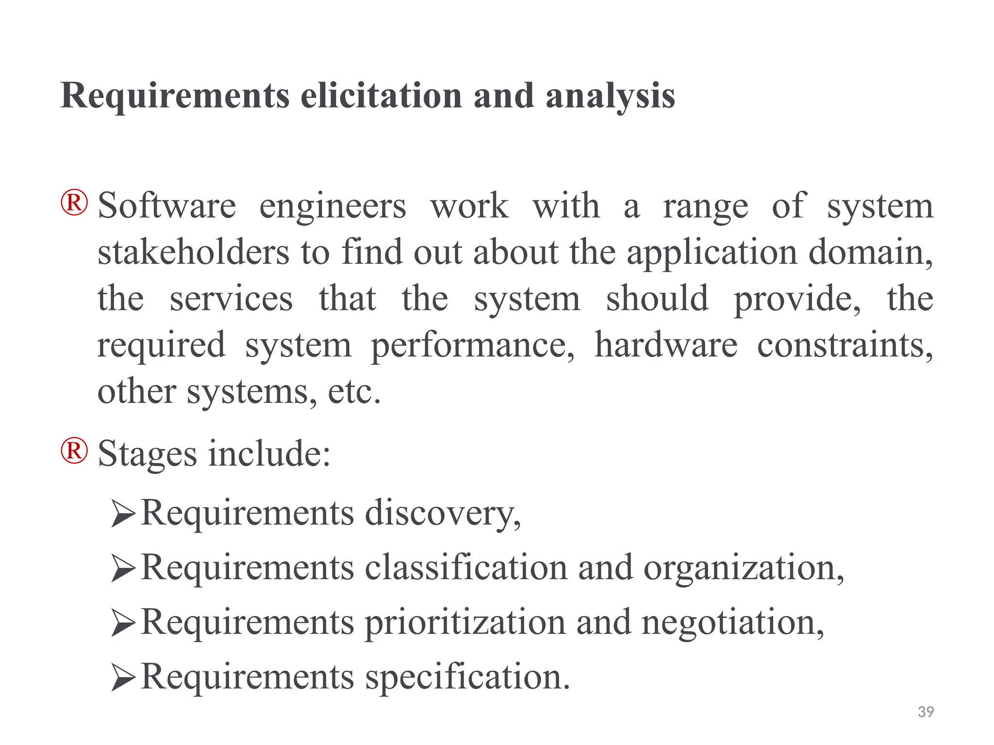 Requirements elicitation and analysis
® Software engineers work with a range of system
stakeholders to find out about the application domain,
the services that the system should provide, the
required system performance, hardware constraints,
other systems, etc.
® Stages include:
⮚Requirements discovery,
⮚Requirements classification and organization,
⮚Requirements prioritization and negotiation,
⮚Requirements specification.
39
 