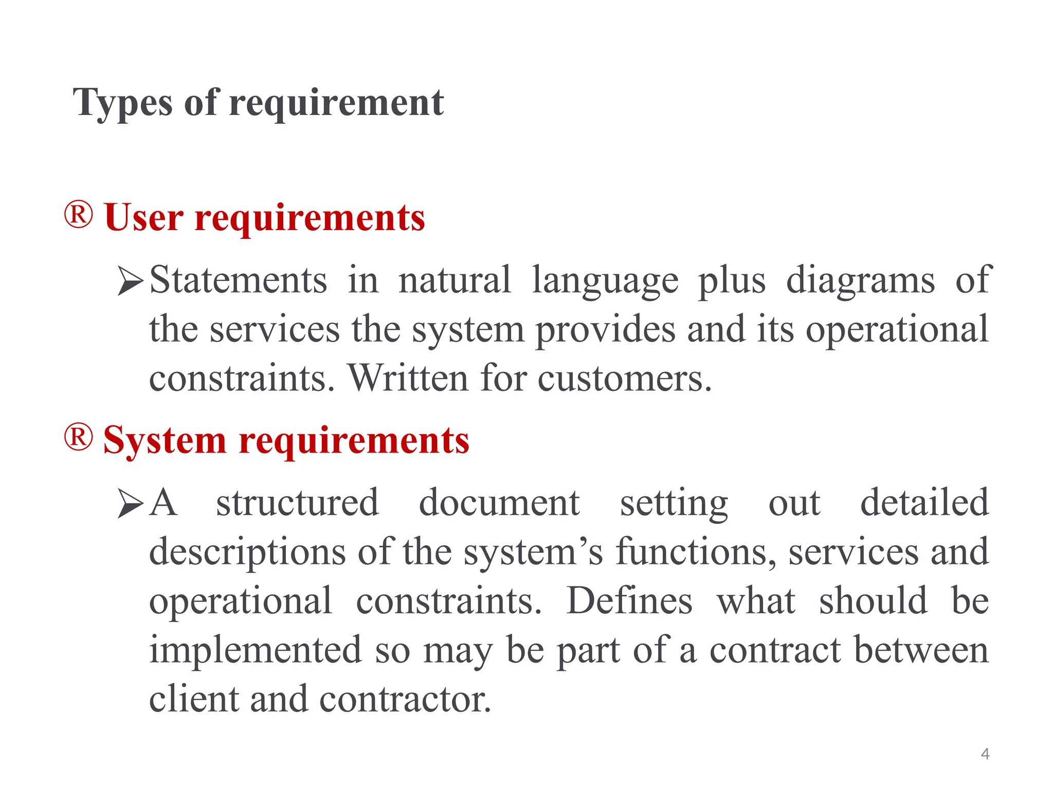 Types of requirement
® User requirements
⮚Statements in natural language plus diagrams of
the services the system provides and its operational
constraints. Written for customers.
® System requirements
⮚A structured document setting out detailed
descriptions of the system’s functions, services and
operational constraints. Defines what should be
implemented so may be part of a contract between
client and contractor.
4
 