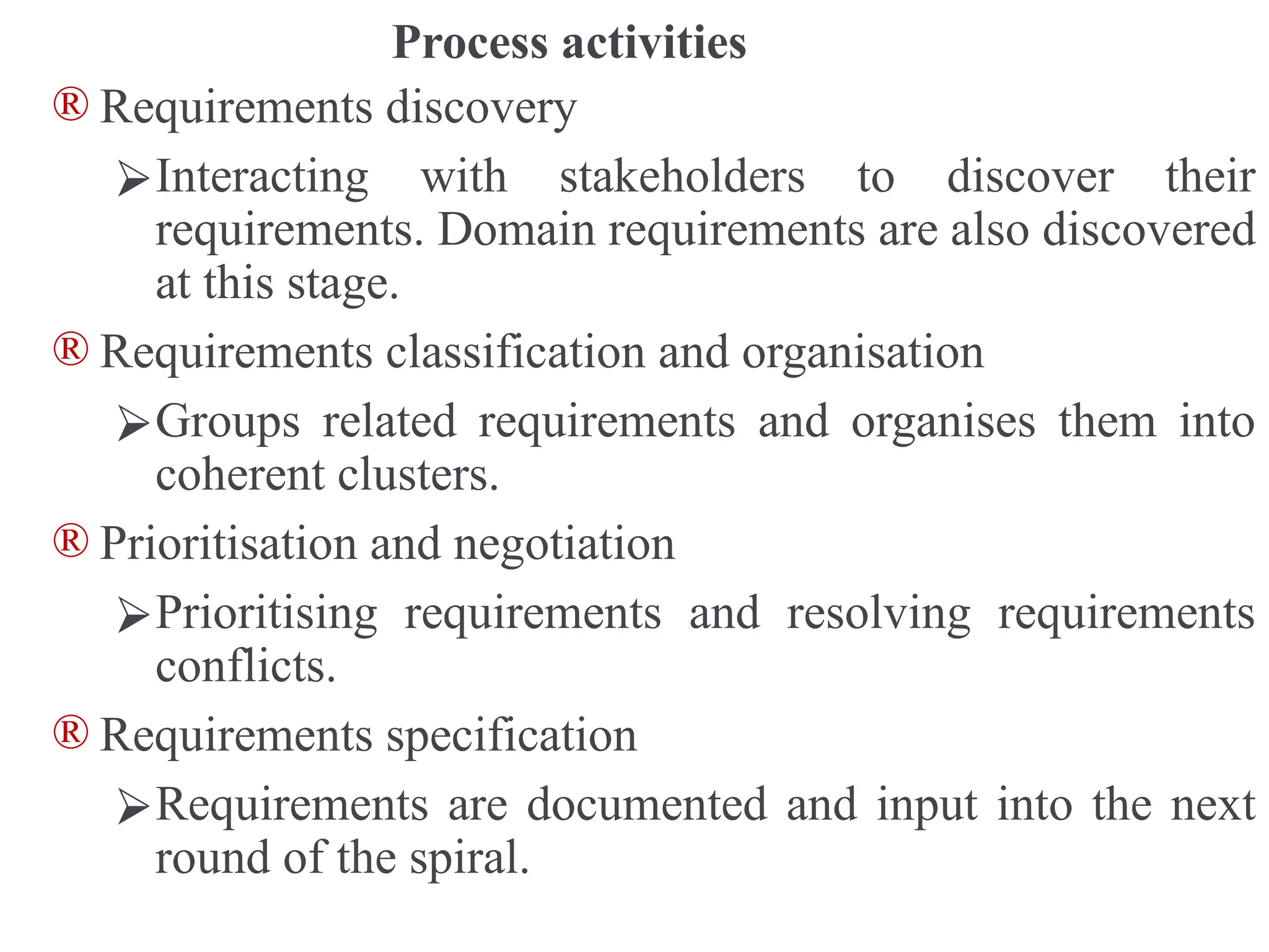 Process activities
® Requirements discovery
⮚Interacting with stakeholders to discover their
requirements. Domain requirements are also discovered
at this stage.
® Requirements classification and organisation
⮚Groups related requirements and organises them into
coherent clusters.
® Prioritisation and negotiation
⮚Prioritising requirements and resolving requirements
conflicts.
® Requirements specification
⮚Requirements are documented and input into the next
round of the spiral.
 