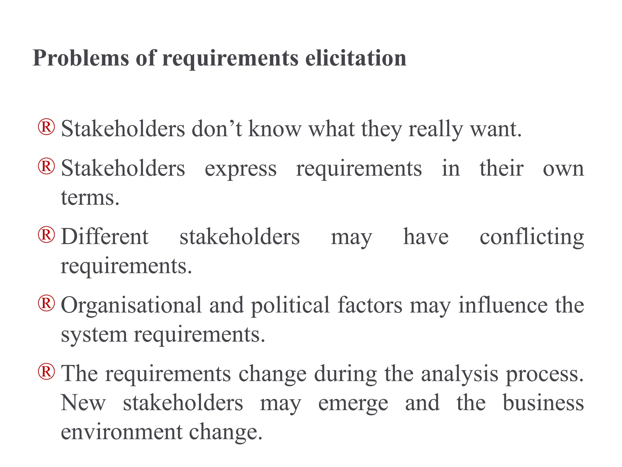 Problems of requirements elicitation
® Stakeholders don’t know what they really want.
® Stakeholders express requirements in their own
terms.
® Different stakeholders may have conflicting
requirements.
® Organisational and political factors may influence the
system requirements.
® The requirements change during the analysis process.
New stakeholders may emerge and the business
environment change.
 