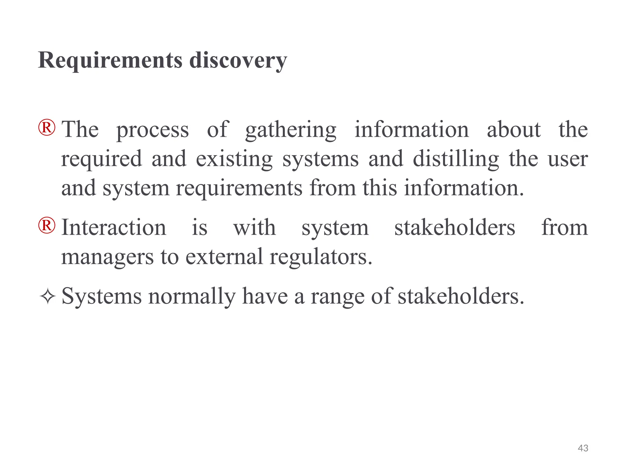 Requirements discovery
® The process of gathering information about the
required and existing systems and distilling the user
and system requirements from this information.
® Interaction is with system stakeholders from
managers to external regulators.
✧Systems normally have a range of stakeholders.
43
 
