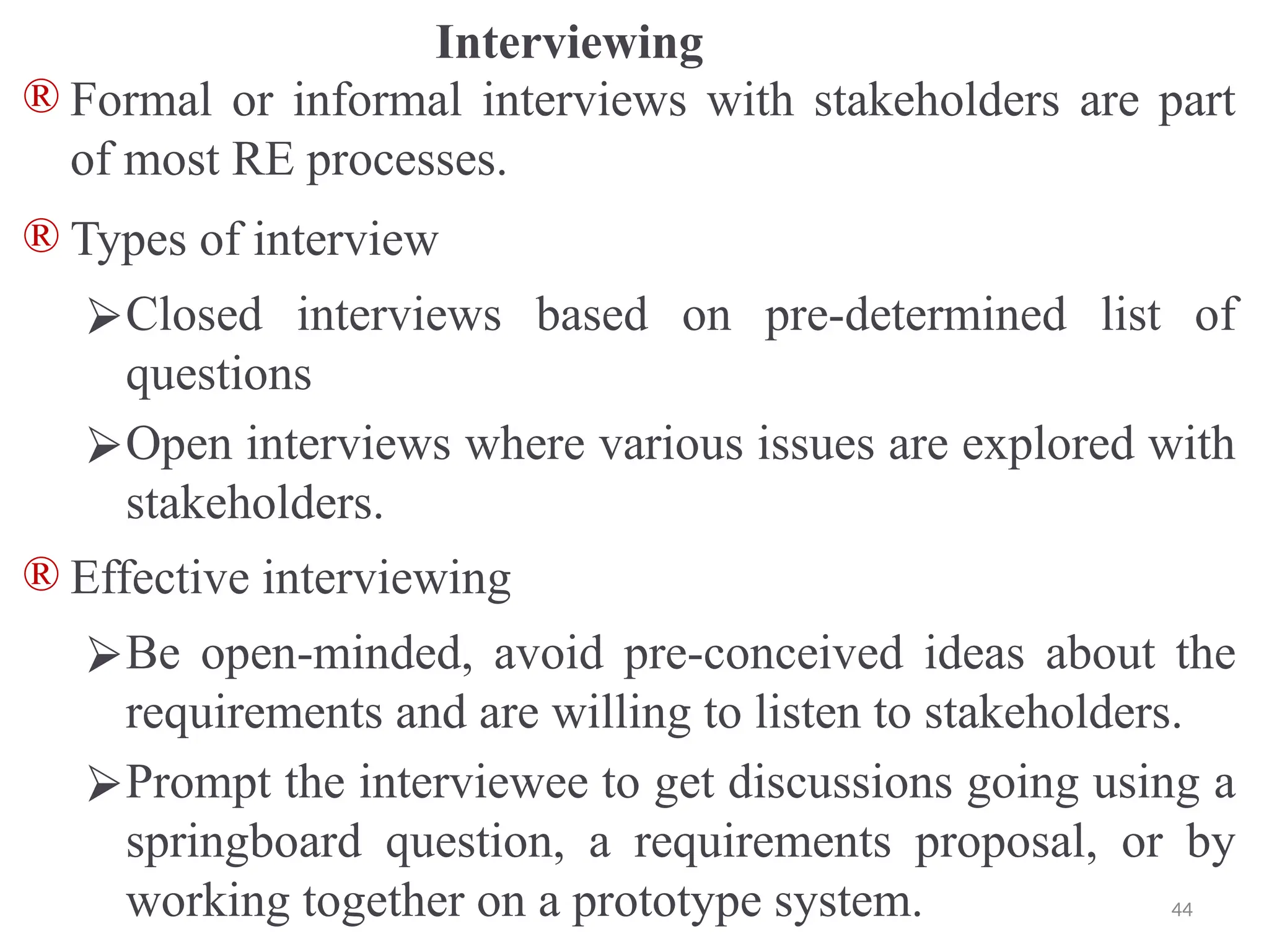 Interviewing
® Formal or informal interviews with stakeholders are part
of most RE processes.
® Types of interview
⮚Closed interviews based on pre-determined list of
questions
⮚Open interviews where various issues are explored with
stakeholders.
® Effective interviewing
⮚Be open-minded, avoid pre-conceived ideas about the
requirements and are willing to listen to stakeholders.
⮚Prompt the interviewee to get discussions going using a
springboard question, a requirements proposal, or by
working together on a prototype system. 44
 