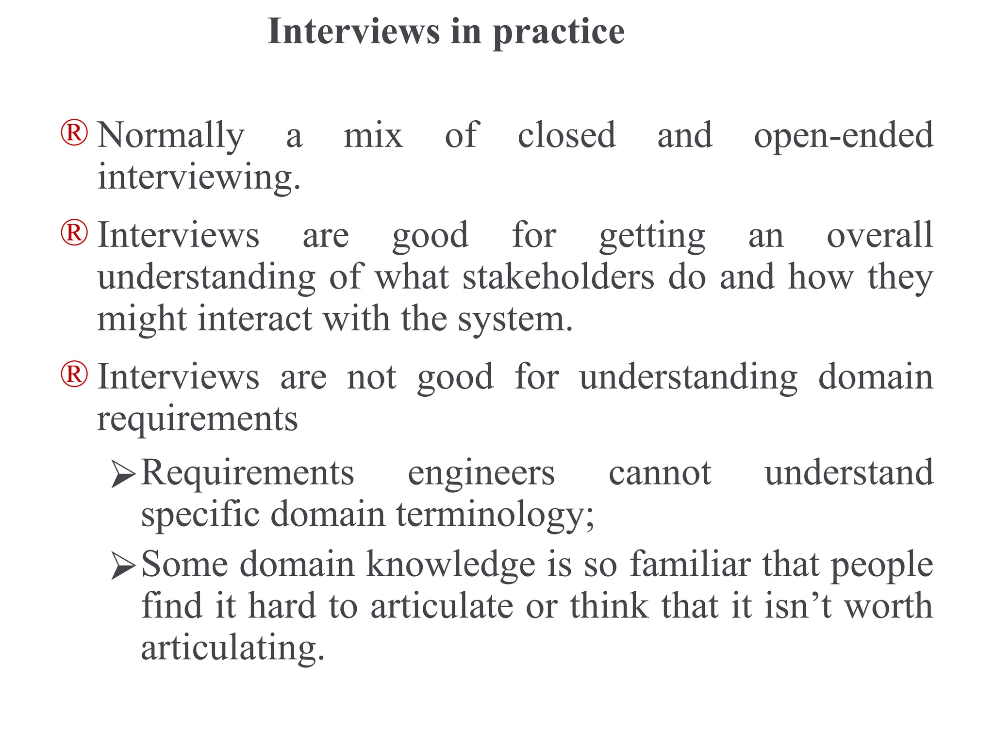 Interviews in practice
® Normally a mix of closed and open-ended
interviewing.
® Interviews are good for getting an overall
understanding of what stakeholders do and how they
might interact with the system.
® Interviews are not good for understanding domain
requirements
⮚Requirements engineers cannot understand
specific domain terminology;
⮚Some domain knowledge is so familiar that people
find it hard to articulate or think that it isn’t worth
articulating.
 