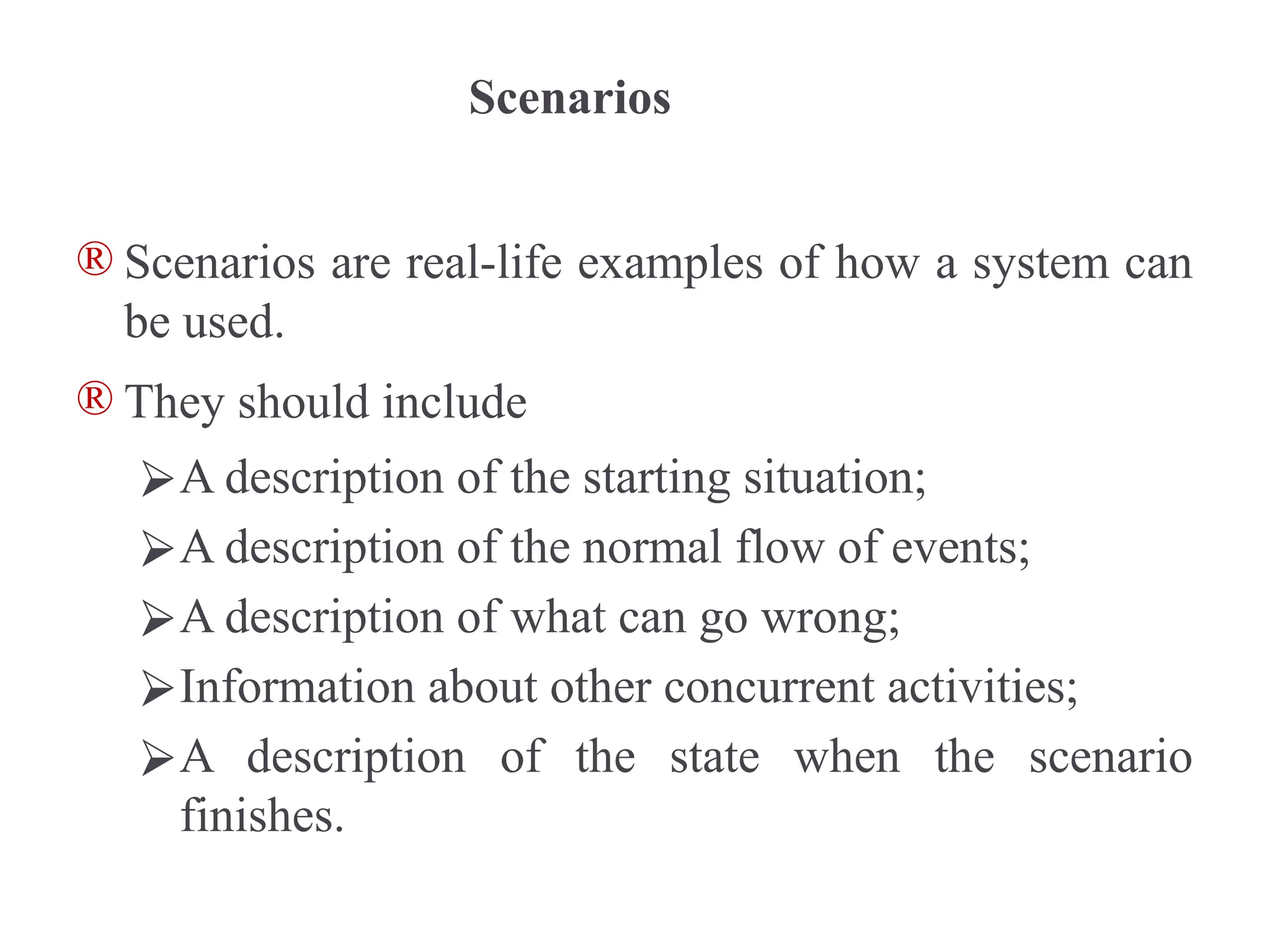 Scenarios
® Scenarios are real-life examples of how a system can
be used.
® They should include
⮚A description of the starting situation;
⮚A description of the normal flow of events;
⮚A description of what can go wrong;
⮚Information about other concurrent activities;
⮚A description of the state when the scenario
finishes.
 