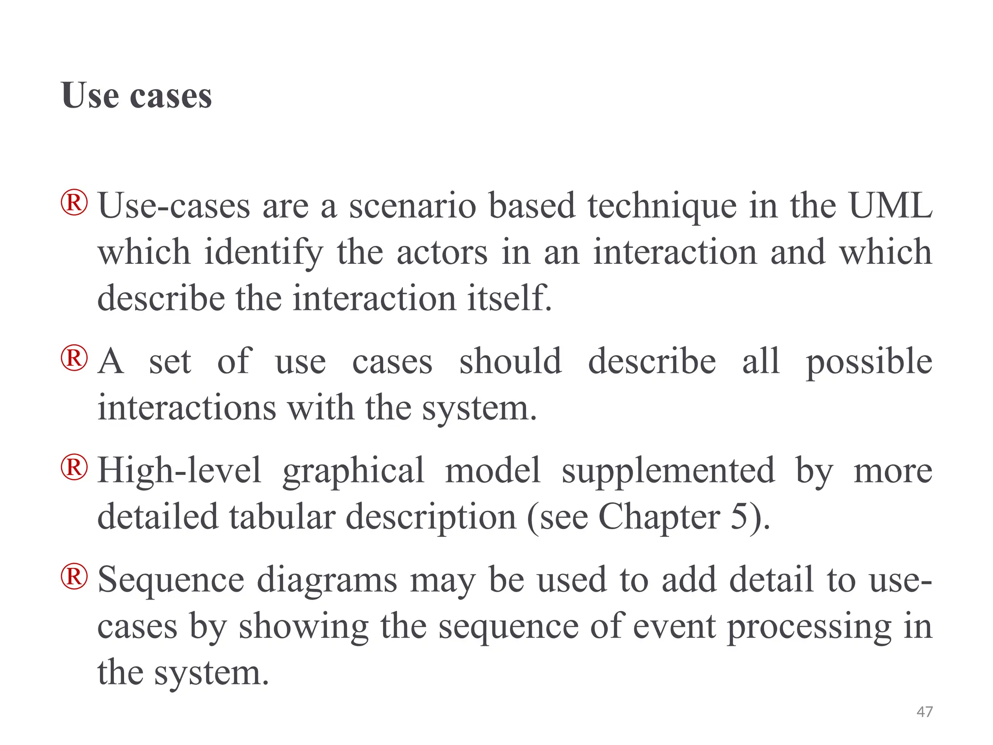 Use cases
® Use-cases are a scenario based technique in the UML
which identify the actors in an interaction and which
describe the interaction itself.
® A set of use cases should describe all possible
interactions with the system.
® High-level graphical model supplemented by more
detailed tabular description (see Chapter 5).
® Sequence diagrams may be used to add detail to use-
cases by showing the sequence of event processing in
the system.
47
 