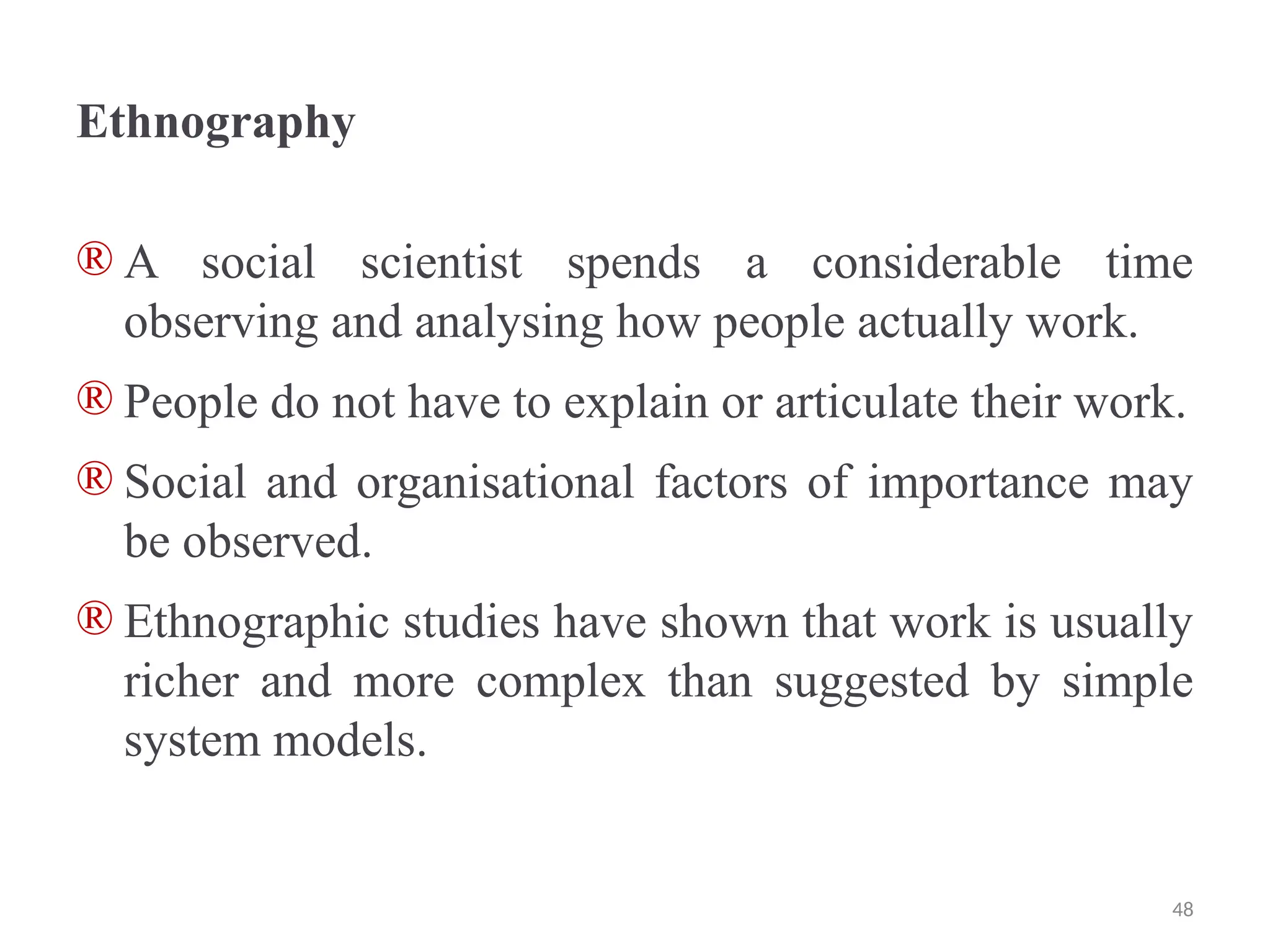 Ethnography
® A social scientist spends a considerable time
observing and analysing how people actually work.
® People do not have to explain or articulate their work.
® Social and organisational factors of importance may
be observed.
® Ethnographic studies have shown that work is usually
richer and more complex than suggested by simple
system models.
48
 