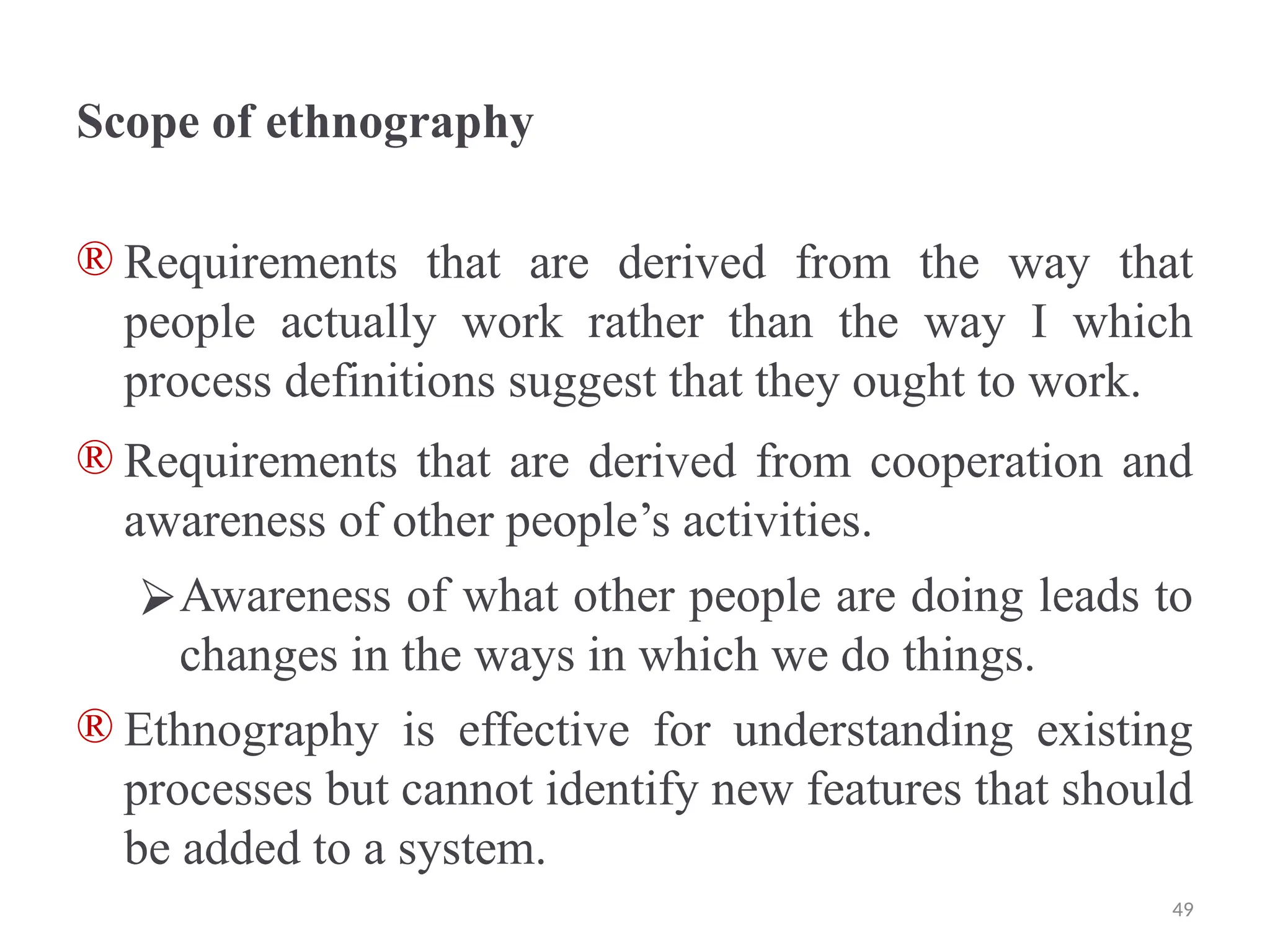 Scope of ethnography
® Requirements that are derived from the way that
people actually work rather than the way I which
process definitions suggest that they ought to work.
® Requirements that are derived from cooperation and
awareness of other people’s activities.
⮚Awareness of what other people are doing leads to
changes in the ways in which we do things.
® Ethnography is effective for understanding existing
processes but cannot identify new features that should
be added to a system.
49
 