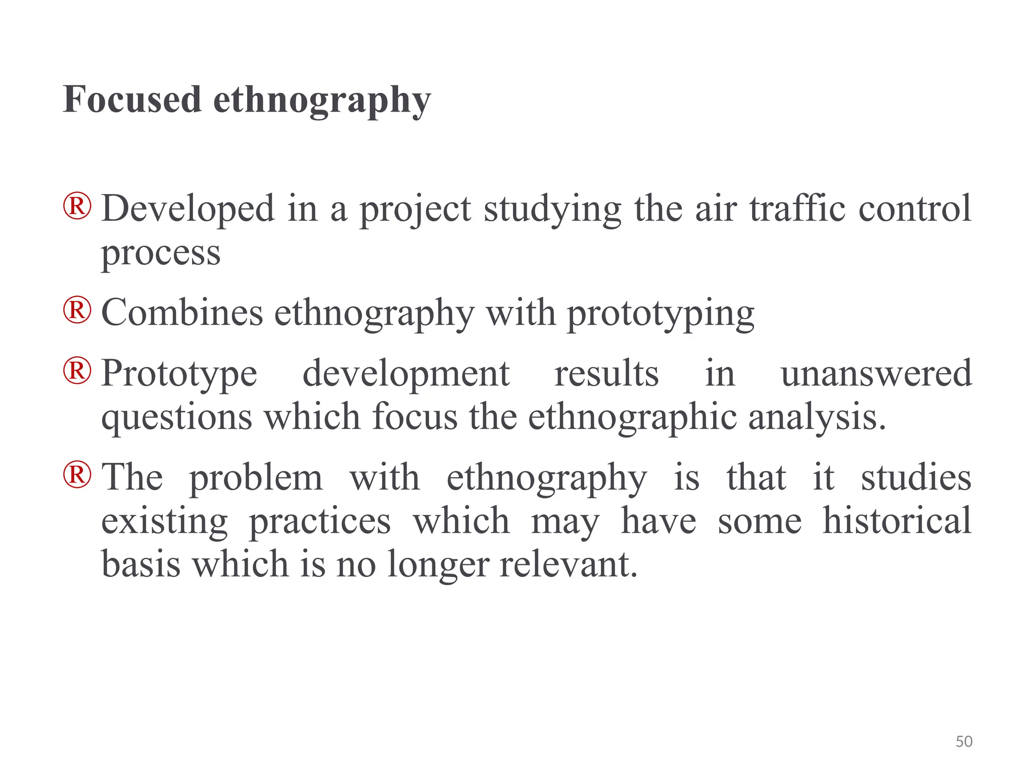 Focused ethnography
® Developed in a project studying the air traffic control
process
® Combines ethnography with prototyping
® Prototype development results in unanswered
questions which focus the ethnographic analysis.
® The problem with ethnography is that it studies
existing practices which may have some historical
basis which is no longer relevant.
50
 