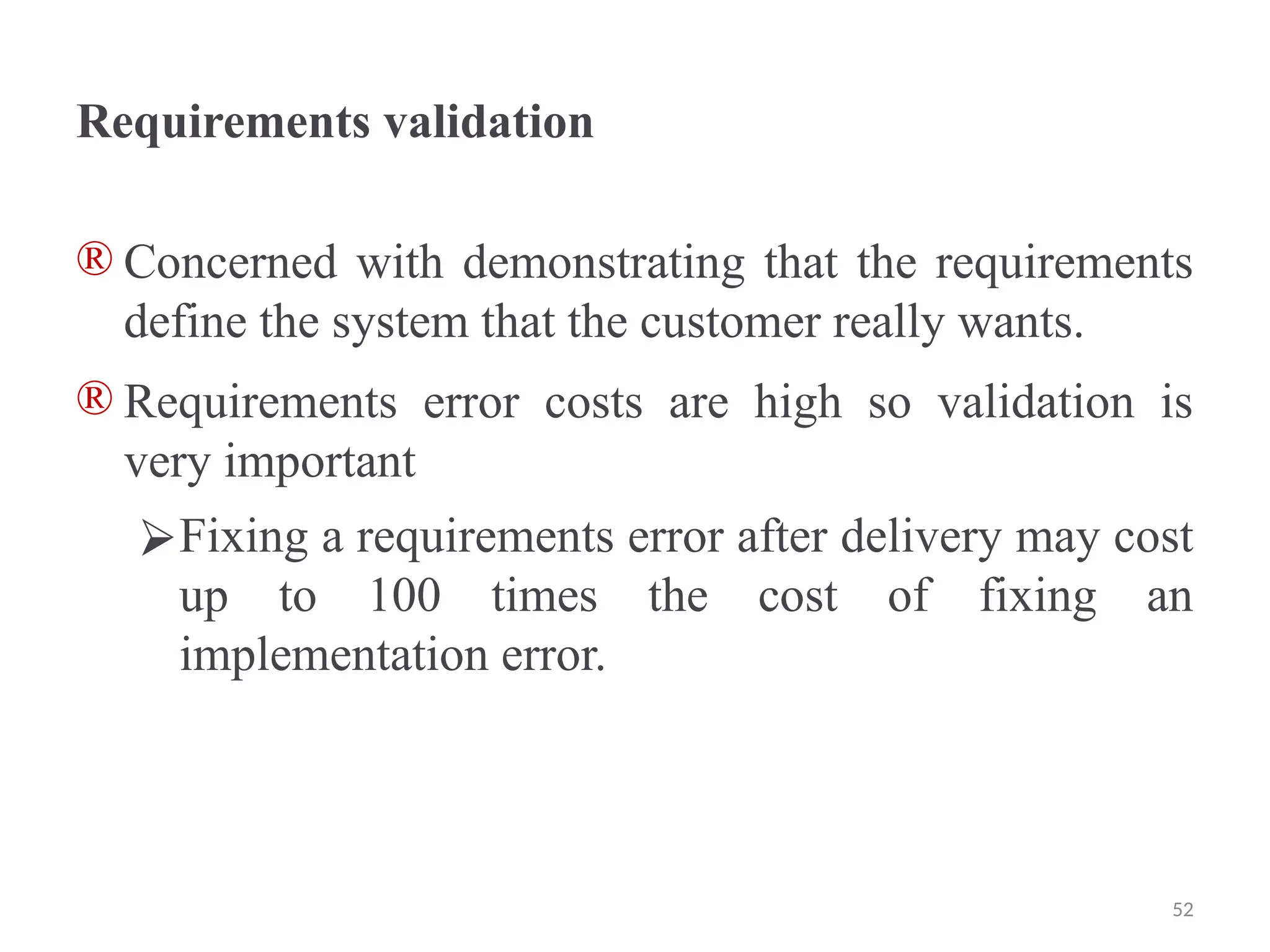 Requirements validation
® Concerned with demonstrating that the requirements
define the system that the customer really wants.
® Requirements error costs are high so validation is
very important
⮚Fixing a requirements error after delivery may cost
up to 100 times the cost of fixing an
implementation error.
52
 
